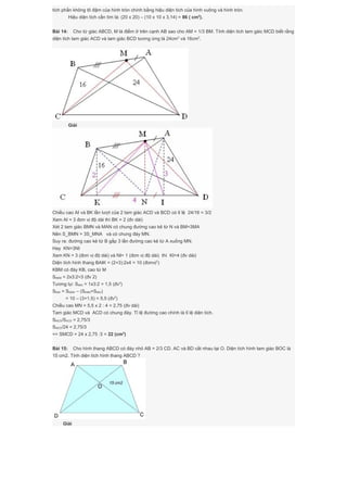 tích phần không tô đậm của hình tròn chính bằng hiệu diện tích của hình vuông và hình tròn.
Hiệu diện tích cần tìm là: (20 x 20) – (10 x 10 x 3,14) = 86 ( cm2
).
Bài 14: Cho tứ giác ABCD, M là điểm ở trên cạnh AB sao cho AM = 1/3 BM. Tính diện tích tam gáic MCD biết rằng
diện tích tam giác ACD và tam giác BCD tương ứng là 24cm2
và 16cm2
.
Giải
Chiều cao AI và BK lần lượt của 2 tam giác ACD và BCD có tỉ lệ 24/16 = 3/2
Xem AI = 3 đơn vị độ dài thì BK = 2 (đv dài)
Xét 2 tam giác BMN và MAN có chung đường cao kẻ từ N và BM=3MA
Nên S_BMN = 3S_MNA và có chung đáy MN.
Suy ra: đường cao kẻ từ B gấp 3 lần đường cao kẻ từ A xuống MN.
Hay KN=3NI
Xem KN = 3 (đơn vị độ dài) và NI= 1 (đơn vị độ dài) thì KI=4 (đv dài)
Diện tích hình thang BAIK = (2+3):2x4 = 10 (đơnvị2
)
KBM có đáy KB, cao từ M
SKBM = 2x3:2=3 (đv 2)
Tương tự: SMAI = 1x3:2 = 1,5 (đv2
)
SKMI = SKBAI – (SKBM+SMAI)
= 10 – (3+1,5) = 5,5 (đv2
)
Chiều cao MN = 5,5 x 2 : 4 = 2,75 (đv dài)
Tam giác MCD và ACD có chung đáy. Tỉ lệ đường cao chính là tỉ lệ diện tích.
SMCD/SACD = 2,75/3
SMCD/24 = 2,75/3
=> SMCD = 24 x 2,75 :3 = 22 (cm2
)
Bài 15: Cho hình thang ABCD có đáy nhỏ AB = 2/3 CD. AC và BD cắt nhau tại O. Diện tích hình tam giác BOC là
15 cm2. Tính diện tích hình thang ABCD ?
Giải
 