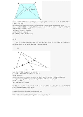 Xét tam giác ABC và ACD có chiều cao bằng nhau và cùng bằng chiều cao hình thang mà đáy AB = 2/3 đáy CD =>
S_ABC = 2/3 S_ACD.
Mặt khác 2 tam giác này có chung đáy AC => số đo chiều cao từ đỉnh B = 2/3 số đo chiều cao từ đỉnh D.
Xét tam giác BOC và DOC có chung đáy OC chiều cao từ đỉnh B = 2/3 chiều cao từ đỉnh D => S_BOC = 2/3 S_DOC.
=> S_DOC = 15 : 2 x 3 = 22,5 (cm2)
Vậy S_BCD = 15 + 22,5 = 37,5 (cm2)
S_ABD = 37,5 x 2/3 = 25 (cm2)
Vậy S_ABCD là : 37,5 + 25 = 62,5 (cm2).
Bài 16:
Cho tam giác ABC có BC = 8 cm. Trên cạnh AC lấy điểm chính giữa D. Nối B với D. Trên BD lấy điểm E sao
cho BE gấp đôi ED. Nối AE, kéo dài cắt BC ở M. Tính độ dài đoạn BM.
Giải
SAED = SEDC (AD=DC ; chung dường cao kẻ từ E)
SAED = ½ SAEB (ED = ½ BE ; chung đường cao kẻ từ A)
Suy ra SABE = SAEC
Mà 2 tam giác này có chung đáy AE nên dường cao kẻ từ B và đường cao kẻ từ C xuống AM bằng nhau.
2 đường cao này cũng là 2 đường cao của 2 tam giác BEM và CEM và có chung đáy EM.
Suy ra SBEM = SCEM
Vậy BM = MC = 8 : 2 = 4 (cm)
Bài 17.Cho tam giác ABC.Trên đoạn AB lấy điểm M sao cho AM=MB.Trên đoạn AC lấy điểm N sao cho AN=NC.Nối
C với M và nối B với N,đoạn CM cắt BN tại I.
a.So sánh diện tích tam giác IMB và diện tích tam giác INC?
b.Nối A với I,kéo dài AI cắt BC tại P.Chứng tỏ P là điểm chính giữa đoạn BC.
 