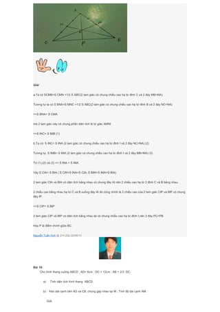 Giải
a.Ta có SCMB=S CMN =1/2 S ABC(2 tam giác có chung chiều cao hạ từ đỉnh C và 2 đáy MB=MA)
Tương tự ta có S BNA=S MNC =1/2 S ABC(2 tam giác có chung chiều cao hạ từ đỉnh B và 2 đáy NC=NA)
=>S BNA= S CMA
mà 2 tam giác này có chung phần diện tích là tứ giác AMNI
=>S INC= S IMB (1)
b.Ta có: S INC= S INA (2 tam giác có chung chiều cao hạ từ đỉnh I và 2 đáy NC=NA) (2)
Tương tự, S IMB= S IMA (2 tam giác có chung chiều cao hạ từ đỉnh I và 2 đáy MB=MA) (3)
Từ (1),(2) và (3) => S INA = S IMA
Vậy S CIA= S BIA ( S CIN+S INA=S CIA; S BIM+S IMA=S BIA)
2 tam giác CIA và BIA có diện tích bằng nhau có chung đáy AI nên 2 chiều cao hạ từ 2 đỉnh C và B bằng nhau.
2 chiều cao bằng nhau hạ từ C và B xuống đáy IA đó cũng chính là 2 chiều cao của 2 tam giác CIP và BIP có chung
đáy IP.
=>S CIP= S BIP
2 tam giác CIP và BIP có diện tích bằng nhau lại có chung chiều cao hạ từ đỉnh I,nên 2 đáy PC=PB.
Hay P là điểm chính giữa BC.
Nguyễn Tuấn Anh @ 21h:22p 22/06/14
Bài 18:
Cho hình thang vuông ABCD , AD= 6cm ; DC = 12cm ; AB = 2/3 DC.
a) Tính diện tích hình thang ABCD.
b) Kéo dài cạnh bên AD và CB, chúng gặp nhau tại M . Tính độ dài cạnh AM.
Giải
 