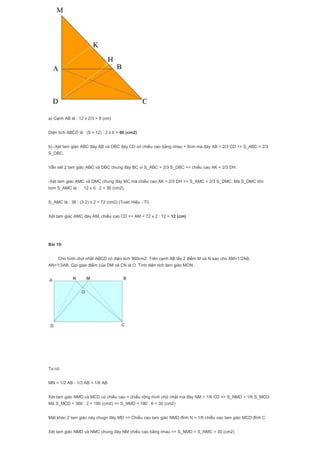 a) Cạnh AB là : 12 x 2/3 = 8 (cm)
Diện tích ABCD là : (8 + 12) : 2 x 6 = 60 (cm2)
b) -Xét tam giác ABC đáy AB và DBC đáy CD có chiều cao bằng nhau = 6cm mà đáy AB = 2/3 CD => S_ABC = 2/3
S_DBC.
Vẫn xét 2 tam giác ABC và DBC chung đáy BC vì S_ABC = 2/3 S_DBC => chiều cao AK = 2/3 DH.
-Xét tam giác AMC và DMC chung đáy MC mà chiều cao AK = 2/3 DH => S_AMC = 2/3 S_DMC. Mà S_DMC lớn
hơn S_AMC là : 12 x 6 : 2 = 36 (cm2)
S_AMC là : 36 : (3-2) x 2 = 72 (cm2) (Toán Hiệu - Tỉ)
Xét tam giác AMC đáy AM, chiều cao CD => AM = 72 x 2 : 12 = 12 (cm)
Bài 19:
Cho hình chữ nhật ABCD có diện tích 360cm2. Trên cạnh AB lấy 2 điểm M và N sao cho AM=1/2AB,
AN=1/3AB. Gọi giao điểm của DM và CN là O. Tính diện tích tam giác MON.
Ta có:
MN = 1/2 AB - 1/3 AB = 1/6 AB
Xét tam giác NMD và MCD có chiều cao = chiều rộng hình chữ nhật mà đáy NM = 1/6 CD => S_NMD = 1/6 S_MCD.
Mà S_MCD = 360 : 2 = 180 (cm2) => S_NMD = 180 : 6 = 30 (cm2)
Mặt khác 2 tam giác này chugn đáy MD => Chiều cao tam giác NMD đỉnh N = 1/6 chiều cao tam giác MCD đỉnh C
Xét tam giác NMD và NMC chung đáy NM chiều cao bằng nhau => S_NMD = S_NMC = 30 (cm2)
 