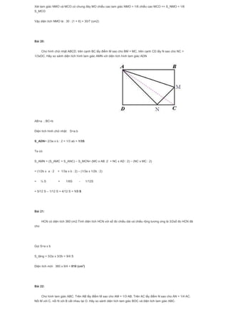 Xét tam giác NMO và MCO có chung đáy MO chiều cao tam giác NMO = 1/6 chiều cao MCO => S_NMO = 1/6
S_MCO
Vậy diện tích NMO là : 30 : (1 + 6) = 30/7 (cm2)
Bài 20:
Cho hình chữ nhật ABCD, trên cạnh BC lấy điểm M sao cho BM = MC, trên cạnh CD lấy N sao cho NC =
1/3xDC. Hãy so sánh diện tích hình tam giác AMN với diện tích hình tam giác ADN
AB=a ; BC=b
Diện tích hình chữ nhật: S=a.b
S_ADN= 2/3a x b : 2 = 1/3 ab = 1/3S
Ta có:
S_AMN = (S_AMC + S_ANC) – S_MCN= (MC x AB :2 + NC x AD : 2) – (NC x MC : 2)
= (1/2b x a : 2 + 1/3a x b : 2) – (1/3a x 1/2b : 2)
= ¼ S + 1/6S - 1/12S
= 5/12 S – 1/12 S = 4/12 S = 1/3 S
Bài 21:
HCN có diện tích 360 cm2.Tính diện tích HCN với số đo chiều dài và chiều rộng tương ứng là 3/2số đo HCN đã
cho
Gọi S=a x b
S_tăng = 3/2a x 3/2b = 9/4 S
Diện tích mới: 360 x 9/4 = 810 (cm2
)
Bài 22:
Cho hình tam giác ABC. Trên AB lấy điểm M sao cho AM = 1/3 AB. Trên AC lấy điểm N sao cho AN = 1/4 AC.
Nối M với C, nối N với B cắt nhau tại O. Hãy so sánh diện tích tam giác BOC và diện tich tam giác ABC.
 