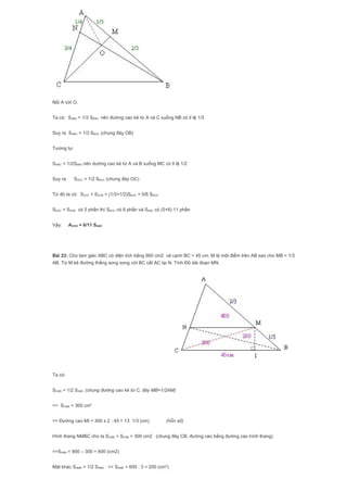 Nối A với O.
Ta có: SABN = 1/3 SBNC nên đường cao kẻ từ A và C xuống NB có tỉ lệ 1/3
Suy ra SABO = 1/3 SBOC (chung đáy OB)
Tương tự:
SAMC = 1/2SBMC nên dường cao kẻ từ A và B xuống MC có tỉ lệ 1/2
Suy ra SAOC = 1/2 SBOC (chung đáy OC)
Từ đó ta có: SAOC + SAOB = (1/3+1/2)SBOC = 5/6 SBOC
SAOC + SAOB có 5 phần thì SBOC có 6 phần và SABC có (5+6) 11 phần
Vậy: AOCB = 6/11 SABC
Bài 23: Cho tam giác ABC có diện tích bằng 900 cm2 và cạnh BC = 45 cm. M là một điểm trên AB sao cho MB = 1/3
AB. Từ M kẻ đường thẳng song song với BC cắt AC tại N. Tính Độ dài đoạn MN.
Ta có:
SCMB = 1/2 SAMC (chung đường cao kẻ từ C, đáy MB=1/2AM)
=> SCMB = 300 cm2
=> Đường cao MI = 300 x 2 : 45 = 13 1/3 (cm) (hỗn số)
Hình thang NMBC cho ta SCMB = SCNB = 300 cm2 (chung đáy CB, đường cao bằng đường cao hình thang)
=>SANB = 900 – 300 = 600 (cm2)
Mặt khác SNMB = 1/2 SNMA => SNMB = 600 : 3 = 200 (cm2
)
 