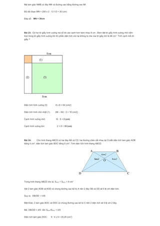 Mà tam giác NMB có đáy NM và đường cao bằng đường cao MI.
Độ dài đoạn MN = 200 x 2 : 13 1/3 = 30 (cm)
Đáp số: MN = 30cm
Bài 23: Có hai tờ giấy hình vuông mà số đo các cạnh hơn kém nhau 8 cm . Đem đặt tờ giấy hình vuông nhỏ nằm
trọn trong tờ giấy hình vuông lớn thì phần diện tích còn lại không bị che của tờ giấy lớn là 96 cm2
. Tính cạnh mỗi tờ
giấy ?
Diện tích hình vuông (3) 8 x 8 = 64 (cm2)
Diện tích hình chữ nhật (1). (96 – 64) : 2 = 16 (cm2)
Cạnh hình vuông nhỏ: 16 : 8 = 2 (cm)
Cạnh hình vuông lớn: 2 + 8 = 10 (cm)
Bài 24: Cho hình thang ABCD có hai đáy AB và CD, hai đường chéo cắt nhau tại O,biết diện tích tam giác AOB
bằng 4 cm2
, diện tích tam giác BOC bằng 9 cm2
. Tính diện tích hình thang ABCD.
Trong hình thang ABCD cho ta: SAOD = SBOC = 9 cm2
Xét 2 tam giác AOB và AOD có chúng đường cao kẻ từ A nên 2 đáy OB và OD sẽ tỉ lệ với diện tích.
Suy ra OB/OD = 4/9
Mặt khác, 2 tam giác BOC và DOC có chúng đường cao kẻ từ C nên 2 diện tích sẽ tỉ lệ với 2 đáy.
Mà OB/OD = 4/9 nên SBOC/SDOC = 4/9
Diện tích tam giác DOC: 9 : 4 x 9 = 20,25 (cm2
)
 