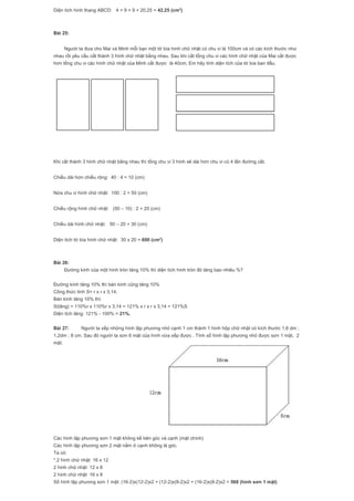 Diện tích hình thang ABCD: 4 + 9 + 9 + 20,25 = 42,25 (cm2
)
Bài 25:
Người ta đưa cho Mai và Minh mỗi bạn một tờ bìa hình chữ nhật có chu vi là 100cm và có các kích thước như
nhau rồi yêu cầu cắt thành 3 hình chữ nhật bằng nhau. Sau khi cắt tổng chu vi các hình chữ nhật của Mai cắt được
hơn tổng chu vi các hình chữ nhật của Minh cắt được là 40cm. Em hãy tính diện tích của tờ bìa ban đầu.
Khi cắt thành 3 hình chữ nhật bằng nhau thì tổng chu vi 3 hình sẽ dài hơn chu vi cũ 4 lần đường cắt.
Chiều dài hơn chiều rộng: 40 : 4 = 10 (cm)
Nửa chu vi hình chữ nhật: 100 : 2 = 50 (cm)
Chiều rộng hình chữ nhật: (50 – 10) : 2 = 20 (cm)
Chiều dài hình chữ nhật: 50 – 20 = 30 (cm)
Diện tích tờ bìa hình chữ nhật: 30 x 20 = 600 (cm2
)
Bài 26:
Đường kính của một hình tròn tăng 10% thì diện tích hình tròn đó tăng bao nhiêu %?
Đường kính tăng 10% thì bán kính cũng tăng 10%
Công thức tính S= r x r x 3,14.
Bán kính tăng 10% thì:
S(tăng) = 110%r x 110%r x 3,14 = 121% x r x r x 3,14 = 121%S
Diện tích tăng: 121% - 100% = 21%.
Bài 27: Người ta xếp những hình lập phương nhỏ cạnh 1 cm thành 1 hình hộp chữ nhật có kích thước 1,6 dm ;
1,2dm ; 8 cm. Sau đó người ta sơn 6 mặt của hình vừa xếp được . Tính số hình lập phương nhỏ được sơn 1 mặt, 2
mặt.
Các hình lập phương sơn 1 mặt không kề bên góc và cạnh (mặt chính)
Các hình lập phương sơn 2 mặt nằm ở cạnh không là góc.
Ta có:
*.2 hình chữ nhật 16 x 12
2 hình chữ nhật 12 x 8
2 hình chữ nhật 16 x 8
Số hình lập phương sơn 1 mặt: (16-2)x(12-2)x2 + (12-2)x(8-2)x2 + (16-2)x(8-2)x2 = 568 (hình sơn 1 mặt)
 