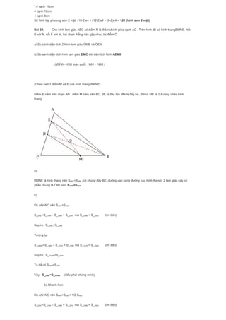 *.4 cạnh 16cm
4 cạnh 12cm
4 cạnh 8cm
Số hình lập phương sơn 2 mặt: (16-2)x4 + (12-2)x4 + (8-2)x4 = 120 (hình sơn 2 mặt)
Bài 28: Cho hình tam giác ABC có điểm N là điểm chính giữa cạnh AC . Trên hình đó có hình thangBMNE. Nối
B với N, nối E với M, hai đoạn thẳng này gặp nhau tại điểm O
a/ So sánh diện tích 2 hình tam giác OMB và OEN
b/ So sánh diện tích hình tam giác EMC với diện tích hình AEMB
( Đề thi HSG toàn quốc 1984 - 1985 )
(Chưa biết 2 điểm M và E của hình thang BMNE)
Điểm E nằm trên đoạn AN , điểm M nằm trên BC, BE là đáy lớn MN là đáy bé, BN và ME là 2 đường chéo hình
thang.
a).
BMNE là hình thang nên SMBE=SNBE (có chúng đáy BE, đường cao bằng đường cao hình thang), 2 tam giác này có
phần chung là OBE nên SOMB=SOEN
b).
Do AN=NC nên SABN=SCBN
S_EMC=S_CBN – S_OMB + S_OEN mà S_OMB = S_OEN (cm trên)
Suy ra: S_EMC=S_CBN
Tương tự:
S_AEMB=S_ABN – S_OEN + S_OMB mà S_OEN = S_OMB (cm trên)
Suy ra: S_AEMB=S_ABN
Ta đã có SABN=SCBN
Vậy: S_EMC=S_AEMB (điều phải chứng minh)
b).Nhanh hơn
Do AN=NC nên SABN=SCBN= 1/2 SABC
S_EMC=S_CBN – S_OMB + S_OEN mà S_OMB = S_OEN (cm trên)
 