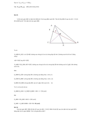 Suy ra: S_EMC=S_CBN = 1/2SABC
Vậy: S_EMC=S_AEMB (điều phải chứng minh)
Bài 29:
1).Cho tam giác ABC có diện tích 600cm2. D là trung điểm cạnh BC. Trên AC lấy điểm E sao cho AE = 1/3 AC.
AD cắt BE tại M. Tính diện tích tam giác AME.
Ta có:
-S_ABD=S_ACD (có CD=BD, đường cao chúng từ A và có chúng đáy AD nên 2 đường cao kẻ từ B và C bằng
nhau)
-AE=1/3AC hay AE=1/2EC
-S_ABE=1/2S_CBE (AE=1/2EC, đường cao chung từ B và có chung đáy EB nên đường cao từ C gấp 2 lần đường
cao từ A).
Nên:
S_ABM=S_ACM (chung đáy AM, 2 đường cao bằng nhau –cmt-) (1)
S_CMD=S_BMD (chung đáy MD, 2 đường cao bằng nhau –cmt-) (2)
S_MBC=2S_MBA (chung đáy MB, cao từ C gấp 2 lần cao từ A) (3)
Từ (1), (2) và (3) cho ta:
S_ABM=S_ACM = S_CMD=S_BMD = 600 : 4 = 150 (cm2)
Mà:
S_ABE=1/3S_ABC= 600:3 = 200 (cm2)
S_AME = S_ABE-SABM = 200-150= 50 (cm2)
Bài 30:
Cho tam giác ABC. Điểm M trên AC sao cho AM = 1/4 AC. Điểm N trên BC sao cho diện tích tam giác MCN
bằng diện tích tứ giác AMNB. Tính tỉ số giữa BN và BC?
 