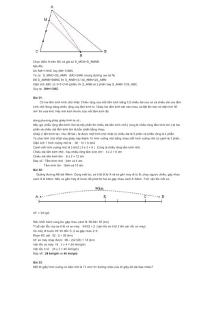 Chọn điểm N trên BC và giả sử S_MCN=S_AMNB.
Nối AN.
Do AM=1/4AC hay AM=1/3MC
Ta có: S_MNC=3S_AMN (MC=3AM, chung đường cao từ N)
Để S_AMNB=SMNC thì S_ANB=(3-1)S_AMN=2S_AMN
Diện tích ABC có 3+1+2=6 (phần) thì S_ANB có 2 phần hay S_ANB=1/3S_ABC.
Suy ra: BN=1/3BC
Bài 31: .
Có hai tấm kính hình chữ nhật. Chiều rộng của mỗi tấm kính bằng 1/2 chiều dài của nó và chiều dài của tấm
kính nhỏ đúng bằng chiều rộng của tấm kính to. Ghép hai tấm kính sát vào nhau và đặt lên bàn có diện tích 90
dm2
thì vừa khít. Hãy tính kích thước của mỗi tấm kính đó.
dùng phương pháp ghép hình ta có :
Nếu gọi chiều rộng tấm kính nhỏ là một phần thì chiều dài tấm kính nhỏ ( cũng là chiều rộng tấm kính lớn ) là hai
phần và chiều dài tấm kính lớn là bốn phần bằng nhau.
Ghép 2 tấm kính lại ( như đề bài ) ta được một hình chữ nhật có chiều dài là 5 phần và chiều rộng là 2 phần.
Ta chia hình chữ nhật vừa ghép này thành 10 hình vuông nhỏ bằng nhau mỗi hình vuông nhỏ có cạnh là 1 phần .
Diện tích 1 hình vuông nhỏ là : 90 : 10 = 9 dm2
Cạnh mỗi hình vuông nhỏ là 3 dm2 ( 3 x 3 = 9 ) ; Cũng là chiều rộng tấm kính nhỏ.
Chiều dài tấm kính nhỏ , hay chiều rộng tấm kính lớn : 3 x 2 = 6 dm
Chiều dài tấm kính lớn : 6 x 2 = 12 dm
Đáp số : Tấm kính nhỏ : 3dm và 6 dm
Tấm kính lớn : 6dm và 12 dm
Bài 32:
Quãng đường AB dài 96km. Cùng một lúc, xe ô tô đi từ A và xe gắn máy đi từ B, chạy ngược chiều, gặp nhau
cách A là 64km. Nếu xe gắn máy đi trước 45 phút thì hai xe gặp nhau cách A 52km. Tính vận tốc mỗi xe.
45’ = 3/4 giờ
Nếu khởi hành cùng lúc gặp nhau cách B: 96-64= 32 (km)
Tỉ số vận tốc của xe ô tô và xe máy: 64/32 = 2 (vận tốc xe ô tô 2 lần vận tốc xe máy).
Xe máy đi trước 45’ thì đến C, 2 xe gặp nhau ở K.
Đoạn KC dài: 52 : 2 = 26 (km)
45’ xe máy chạy được: 96 – (52+26) = 18 (km)
Vận tốc xe máy: 18 : 3 x 4 = 24 (km/giờ)
Vận tốc ô tô: 24 x 2 = 48 (km/giờ)
Đáp số: 24 km/giờ và 48 km/giờ
Bài 33:
Một tờ giấy hình vuông có diện tích là 72 cm2 thì đường chéo của tờ giấy đó dài bao nhiêu?
 