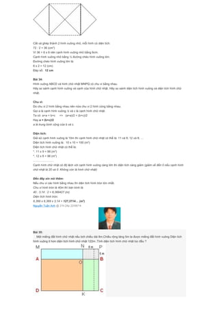 Cắt và ghép thành 2 hình vuông nhỏ, mỗi hình có diện tích:
72 : 2 = 36 (cm2
)
Vì 36 = 6 x 6 nên cạnh hình vuông nhỏ bằng 6cm.
Cạnh hình vuông nhỏ bằng ½ đường chéo hình vuông lớn.
Đường chéo hình vuông lớn là:
6 x 2 = 12 (cm)
Đáp số: 12 cm
Bài 34:
Hình vuông ABCD và hình chữ nhật MNPQ có chu vi bằng nhau.
Hãy so sánh cạnh hình vuông và cạnh của hình chữ nhật. Hãy so sánh diện tích hình vuông và diện tích hình chữ
nhật.
Chu vi:
Do chu vi 2 hình bằng nhau nên nửa chu vi 2 hình cũng bằng nhau.
Gọi a là cạnh hình vuông; b và c là cạnh hình chữ nhật.
Ta có a+a = b+c => (a+a)/2 = (b+c)/2
Hay a = (b+c)/2
a là trung bình cộng của b và c.
Diện tích:
Giả sử cạnh hình vuông là 10m thì cạnh hình chữ nhật có thể là: 11 và 9; 12 và 8; …
Diện tích hình vuông là: 10 x 10 = 100 (m2
)
Diện tích hình chữ nhật có thể là:
*. 11 x 9 = 99 (m2
)
*. 12 x 8 = 96 (m2
)
…………………
Cạnh hình chữ nhật có độ lệch với cạnh hình vuông càng lớn thì diện tích càng giảm (giảm về đến 0 nếu cạnh hình
chữ nhật là 20 và 0. Không còn là hình chữ nhật)
Đến đây xin nói thêm:
Nếu chu vi các hình bằng nhau thì diện tích hình tròn lớn nhất.
Chu vi hình tròn là 40m thì bán kính là:
40 : 3,14 : 2 = 6,369427 (m)
Diện tích hình tròn:
6,369 x 6,369 x 3,14 = 127,3714… (m2
)
Nguyễn Tuấn Anh @ 21h:24p 22/06/14
Bài 35:
Một miếng đất hình chữ nhật nếu bớt chiều dài 8m.Chiều rộng tăng 5m ta được miếng đất hình vuông Diện tích
hình vuông ít hơn diện tích hình chữ nhật 122m .Tính diện tích hình chữ nhật lúc đầu ?
 