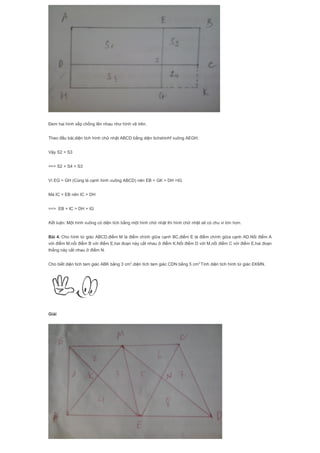 Đem hai hình xếp chồng lên nhau như hình vẽ trên.
Theo đầu bài,diện tích hình chữ nhật ABCD bằng diện tichshinhf vuông AEGH.
Vậy S2 = S3
==> S2 + S4 > S3
Vì EG = GH (Cùng là cạnh hình vuông ABCD) nên EB = GK > DH =IG
Mà IC = EB nên IC > DH
==> EB + IC > DH + IG
Kết luận: Một hình vuông có diện tích bằng một hình chữ nhật thì hình chữ nhật sẽ có chu vi lớn hơn.
Bài 4. Cho hình tứ giác ABCD,điểm M là điểm chính giữa cạnh BC,điểm E là điểm chính giữa cạnh AD.Nối điểm A
với điểm M,nối điểm B với điểm E,hai đoạn này cắt nhau ở điểm K.Nối điểm D với M,nối điểm C với điểm E,hai đoạn
thẳng này cắt nhau ở điểm N.
Cho biết diện tích tam giác ABK bằng 3 cm2
,diện tích tam giác CDN bằng 5 cm2.
Tính diện tích hình tứ giác EKMN.
Giải
 