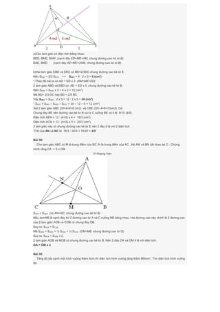 a)Các tam giác có diện tích bằng nhau:
BED, BME, BAM (cạnh đáy ED=ME=AM, chung đường cao kẻ từ B)
BAE, BMD (cạnh đáy AE=MC=2AM, chung đường cao kẻ từ B).
b)Hai tam giác EBD và DEC có BD=2/3DC chung đường cao kẻ từ E.
Nên SEBD = 2/3 SECD => SDEC = 4 : 2 x 3 = 6 (cm2
)
*.Theo đề bài ta có AD = ED x 3 (AM=ME=ED)
2 tam giác ABD và EBD có: AD = ED x 3, chung đường cao kẻ từ B.
Nên SABD = SEBD x 3 = 4 x 3 = 12 (cm2
)
Mà BD= 2/3 DC hay BD = 2/5 BC
Vậy SABC = SABD : 2 x 5 = 12 : 2 x 5 = 30 (cm2
)
*.SAEC = SABC – SABD – SEDC = 30 – 12 – 6 = 12 (cm2
)
Xét 2 tam giác ABE (Dt=4+4=8 cm2) và CBE (Dt= 4+6=10cm2). Có:
Chung đáy BE nên đường cao kẻ từ B và từ C xuống BE có tỉ lệ 8/10 (4/5).
Diện tích AEN = 12 : (4+5) x 4 = 16/3 (cm2
)
Diện tích ACN = 12 : (4+5) x 5 = 20/3 (cm2
)
2 tam giác này có chung đường cao kẻ từ E nên 2 đáy tỉ lệ với 2 diện tích
Tỉ lệ của AN và NC là 16/3 : 20/3 = 16/20 = 4/5
Bài 38:
Cho tam giác ABC có M là trung điểm của BC ;N là trung điểm của AC , Kẻ AM và BN cắt nhau tại O . Chứng
minh rằng OA = 2 x OM
Vi Hoang Van
SABN = SCBN (có AN=NC, chung đường cao kẻ từ B)
Nếu xemNB là cạnh đáy thì 2 đường cao từ A và C xuống NB bằng nhau. Hai đường cao này chính là 2 đường cao
của 2 tam giác AOB và COB có chung đáy OB.
Suy ra: SAOB = SCOB.
Mà SOBM = SOMC = ½ SOBC = ½ SAOB (CM=MB, chung đường cao từ O).
Suy ra: SAOB = SOBM x 2.
2 tam giác AOB và MOB có chung đường cao kẻ từ B. Nên 2 đáy OA và OM tỉ lệ với diện tích.
OA = OM x 2
Bài 39:
Tăng độ dài cạnh một hình vuông thêm 4cm thì diện tích hình vuông tăng thêm 664cm2
. Tìm diện tích hình vuông
đó.
 