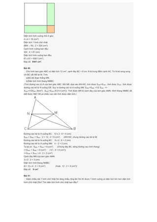Diện tích hình vuông nhỏ ở góc:
4 x 4 = 16 (cm2
)
Diện tích 1 hình chữ nhật.
(664 – 16) : 2 = 324 (cm2
)
Cạnh hình vuông ban đầu:
324 : 4 = 81 (cm)
Diện tích hình vuông ban đầu:
81 x 81 = 6561 (cm2
)
Đap số: 6561 cm2
.
Bài 40:
Cho hình tam giác ABC có diện tích 12 cm2
, cạnh đáy BC = 6 cm. N là trung điểm cạnh AC. Từ N kẻ song song
với BC cắt AB tại M. Tính:
a)Độ dài đoạn thẳng MN.
b)Diện tích hình thang NMBC.
(Tính đường cao từ A của tam giác ABC. Nối NB, dựa vào AN=NC, tính được SABN=SCBN , tính được SCBN ; tính được
đường cao kẻ từ N xuống CB. Suy ra đường cao từ A xuống NM. SNBC=SMBC =1/2 SABC. =>
SAMC=1/2SABC (6cm2
). SAMN=SCMN (6:2=3 (cm2
)). Tính được MN là cạnh đáy của tam giác AMN. Hình thang NMBC đã
biết được NM; CB và chiều cao nên tính được diện tích.)
Đường cao kẻ từ A xuống BC: 12 x 2 : 6 = 4 (cm)
SABN = SNBC = SABC : 2 = 12 : 2 = 6 (cm2
) (AN=NC, chung đường cao kẻ từ B)
Đường cao kẻ từ N xuống BC: 6 x 2 : 6 = 2 (cm)
Đường cao kẻ từ A xuống NM: 4 – 2 = 2 (cm)
Ta lại có: SMBC = SNBC = 6 (cm2
) (Chúng đáy BC, bằng đường cao hình thang).
=>SAMC = SMBC = 6 (cm2
) (12 – 6 = 6 (cm2
))
=>SAMN = SNMC = 6 : 2 = 3 (cm2
)
Cạnh đáy MN của tam giác AMN:
3 x 2 : 2 = 3 (cm)
Diện tích hình thang NMBC:
(6 + 3) x 4 : 2 = 9 (cm2
) (hoặc 12 - 3 = 9 (cm2
))
Đáp số: 9 cm2
Bài 41:
Giảm chiều dài 1 hình chữ nhật 5m tăng chiều rộng lên 5m thì được 1 hình vuông có diện tích lớn hơn diện tích
hình chữ nhật 25m2
.Tìm diện tích hình chữ nhật ban đầu?
 