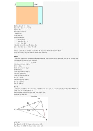 Dài hơn rộng: 5 + 5 = 10 (m)
Gọi a dài, b rộng => a = b+10
DT ban đầu
S = a x b = (b+10) x b
= b.b + 10b
DT đã thay đổi:
Sđổi = (a-5) x (b+5)
= (b+5) x (b+5)
= b.b + 5b + 5b + 25
= b.b + 10b + 25
Hiệu diện tích khi đã thay đổi và ban đầu:
(b.b + 10b + 25) – (b.b + 10b) = 25 (m2
)
Với mọi a; b ta đều có diện tích sau khi thay đổi số đo như đề bài đều lớn hơn 25 m2
.
(dùng dấu chấm(.) thay dấu nhân (x) cho dễ nhìn một chút).
Bài 42:
Một hình chữ nhật có chu vi 60m. Nếu giảm chiều dài hình chữ nhật 5m và tăng chiều rộng lên 5m thì được một
hình vuông. Tìm diện tích hình chữ nhật?
Lê Dõng
Nửa chu vi hình chữ nhật là:
60 : 2 = 30 (m)
Chiều dài hơn chiều rộng là:
5 + 5 = 10 (m)
Chiều rộng hình chữ nhật là:
(30 – 10) : 2 = 10 (m)
Chiều dài hình chữ nhật là:
30 – 10 = 20 (m)
Diện tích hình chữ nhật là:
20 x 10 = 200 (m2
)
Đáp số: 200 m2
.
Bài 43:
Cho tam giác ABC có BC = 9 cm. Gọi D là điểm chính giữa cạnh AC, kéo dài cạnh AB một đoạn BE = AB. Nối D
với E, đoạn DE cắt đoạn BC tại G
a-So sánh diện tích các tam giác GBE, GBA, GAD, GDC
b.Tính độ dài đoạn BG
Vũ Hương
a) Nối CE.
SGBE=SGBA. Vì có AB=BE chung đường cao kẻ từ G.
SGAD=SGDC. Vì có CD=DA chung đường cao kẻ từ G.
 