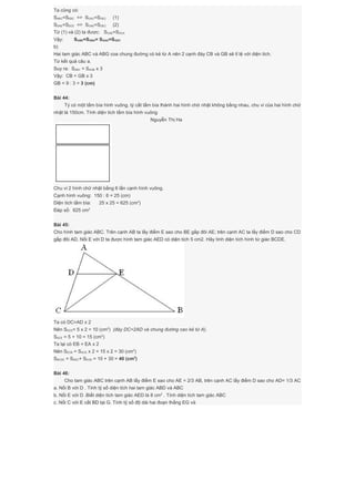 Ta cũng có:
SABC=SEBC => SGAC=SGEC (1)
SDAE=SDCE => SGAE=SGEC (2)
Từ (1) và (2) ta được: SGAE=SGCA
Vậy: SGBE=SGBA= SGAD=SGDC
b)
Hai tam giác ABC và ABG coa chung đường có kẻ từ A nên 2 cạnh đáy CB và GB sẽ tỉ lệ với diện tích.
Từ kết quả câu a.
Suy ra: SABC = SAGB x 3
Vậy: CB = GB x 3
GB = 9 : 3 = 3 (cm)
Bài 44:
Tý có một tấm bìa hình vuông, tý cắt tấm bìa thành hai hình chữ nhật không bằng nhau, chu vi của hai hình chữ
nhật là 150cm. Tính diện tích tấm bìa hình vuông
Nguyễn Thị Ha
Chu vi 2 hình chữ nhật bằng 6 lần cạnh hình vuông.
Cạnh hình vuông: 150 : 6 = 25 (cm)
Diện tích tấm bìa: 25 x 25 = 625 (cm2
)
Đáp số: 625 cm2
Bài 45:
Cho hình tam giác ABC. Trên cạnh AB ta lấy điểm E sao cho BE gấp đôi AE; trên cạnh AC ta lấy điểm D sao cho CD
gấp đôi AD. Nối E với D ta được hình tam giác AED có diện tích 5 cm2. Hãy tính diện tích hình tứ giác BCDE.
Ta có DC=AD x 2
Nên SDCE= 5 x 2 = 10 (cm2
) (đáy DC=2AD và chung đường cao kẻ từ A).
SACE = 5 + 10 = 15 (cm2
)
Ta lại có EB = EA x 2
Nên SECB = SACE x 2 = 15 x 2 = 30 (cm2
)
SBCDE = SDEC+ SECB = 10 + 30 = 40 (cm2
)
Bài 46:
Cho tam giác ABC trên cạnh AB lấy điểm E sao cho AE = 2/3 AB, trên cạnh AC lấy điểm D sao cho AD= 1/3 AC
a. Nối B với D . Tính tỷ số diện tích hai tam giác ABD và ABC
b. Nối E với D .Biết diện tích tam giác AED là 8 cm2
. Tính diện tích tam giác ABC
c. Nối C với E cắt BD tại G. Tính tỷ số độ dài hai đoạn thẳng EG và
 