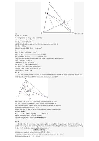 CG a).Do AD = 1/3
AC nên SABD = 1/3SABC.
Vì 2 tam giác này có chung đường cao kẻ từ B
b).Tương tự ta có SAED= 1/3SAEC
Nên SAEC = 8 x 3 = 24 (cm2
)
Mà AE = 2/3AB và 2 tam giác AEC và EBC có chung đường cao kẻ từ C.
Nên SAEC = 2/3SABC
Diện tích tam giác ABC: 24 : 2 x 3 = 36 (cm2
)
c).
SEBD= 1/3 SABD = 1/3.1/3SABC = 4 (cm2
)
SEBC = 12 (cm2
) ……………………….(1/3 của SABC)
SDEC = 2/3.24 = 16 (cm2
) …………….(2/3 của SAEC)
2 tam giác BCE và DCE có chung cạnh đáy CE nên 2 đường cao tỉ lệ với diện tích.
Tỉ số: Bh/Dk = 12/16 = 3/4
Tương tự ta có: SEBG / SDEG = 3/4
Suy ra SDEG = 4 : (4+3) x 4 = 16/7 (cm2
)
SDCG = SDEC – SDEG = 16 – 16/7 = 96/7 (cm2
)
Tỉ số của EG và CG là tỉ số của SDEG và SDCG
(16/7) / (96/7) = 16/96 = 1/6
Bài 47:
Cho tam giác ABC điểm N nằm trên AC điểm M nằm trên BC sao cho AM cắt BN tại O diện tích các tam giác
ANO = 2cm2 , ABO = 6cm2 , BMO = 4cm2 Tính diện tích tam giác ABC?
SABO = 3SAON ( vì 6:2=3) ==> BO = 3ON (chung đường cao kẻ từ A).
==> SOMN = 1/3SOBM = 1/3 x 4 = 4/3 (cm2
) (chung đường cao kẻ từ M)
Xét 2 tam giác ABN và AMN có chung đáy AN nên Bk và Mh tỉ lệ với diện tích.
Bk/Mh = (6+2)/(2+4/3) = 8/(10/3) = 24/10
Hai tam giác ABC và AMC có chung đáy AC nên diện tích tỉ lệ với đường cao.
SABC/SAMC = 24/10 |
SABC - SAMC = SABM = 6+4 = 10 (cm2
) | Hiệu và Tỉ
Hiệu số phần bằng nhau: 24 - 10 = 14 (phần)
Diện tích tam giác ABC: 10:14x24 = 17,14286 (cm2
)
Bài 48:
Có một miếng đất hình thang. Hùng ước lượng đáy lớn bằng 32m, Dũng ước lượng đáy lớn bằng 37m và cả
hai đều ước lượng sai. Nếu ước lượng như Hùng thì diện tích miếng đất giảm 36m2
, còn nếu ước lượng như Dũng
thì tăng 24m2
. Hỏi đáy lớn của miếng đất dài bao nhiêu m?
(Ai TM hơn HS L5)
Ước lượng về đáy lớn ở hai bạn lệch nhau: 37 - 32 = 5 (m)
Từ sai lêch về đấy lớn giữa hai bạn nên diện tích cũng lệch theo: 36 + 24 = 60 (m2
)
Chiều cao hình thang: 60 x 2 : 5 = 24 (m)
 