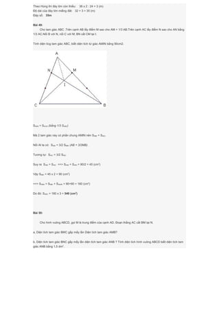 Theo Hùng thì đáy lớn còn thiếu: 36 x 2 : 24 = 3 (m)
Độ dài của đáy lớn miếng đât: 32 + 3 = 35 (m)
Đáp số: 35m
Bài 49:
Cho tam giác ABC .Trên cạnh AB lấy điểm M sao cho AM = 1/3 AB.Trên cạnh AC lấy điểm N sao cho AN bằng
1/3 AC.Nối B với N, nối C với M; BN cắt CM tại I.
Tính diện tícg tam giác ABC, biết diện tích tứ giác AMIN bằng 90cm2.
SABN = SACM (bằng 1/3 SABC)
Mà 2 tam giác này có phần chung AMIN nên SMBI = SNIC.
Nối AI ta có: SABI = 3/2 SMBI (AB = 3/2MB).
Tương tự: SAIC = 3/2 SNIC
Suy ra SABI = SAIC ==> SAMI = SAIN = 90/2 = 45 (cm2
)
Vậy SMBI = 45 x 2 = 90 (cm2
)
==> SABN = SMBI + SAMIN = 90+90 = 180 (cm2
)
Do đó: SABC = 180 x 3 = 540 (cm2
)
Bài 50:
Cho hình vuông ABCD, gọi M là trung điểm của cạnh AD. Đoạn thẳng AC cắt BM tại N.
a, Diện tích tam giác BMC gấp mấy lần Diện tích tam giác AMB?
b, Diện tích tam giác BNC gấp mấy lần diện tích tam giác ANB ? Tính diện tích hình vuông ABCD biết diện tích tam
giác ANB bằng 1,5 dm2
.
 