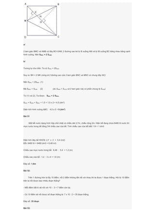 a/
2 tam giác BMC và AMB có đáy BC=2AM, 2 đường cao kẻ từ B xuống AM và từ M xuống BC bằng nhau bằng cạnh
hình vuông. Nên SBMC = 2 SAMB.
b/
Tương tự như trên. Ta có SABC = 2SAMC
Suy ra: BH = 2 MK (cũng là 2 đường cao của 2 tam giác BNC và MNC có chung đáy NC)
Nên SBNC = 2SMNC (1)
Mà SMNC = SANB (2) (do SABM = SACM và 2 tam giác này có phần chung là SANM)
Từ (1) và (2). Ta được: SBNC = 2 SBNA.
SABC = SABN + SBNC = 1,5 + 1,5 x 2 = 4,5 (dm2
)
Diện tích hình vuông ABC: 4,5 x 2 = 9 (dm2
)
Bài 51
Một bể nước dạng hình hộp chữ nhật có chiều dài 2,7m, chiều rộng 2m. Hiện bể đang chứa 6480 lít nước thì
mực nước trong bể bằng 3/4 chiều cao của bể. Tính chiều cao của bể biết 1 lít = 1 dm3
Diện tích đáy bể HHCN: 2,7 x 2 = 5,4 (m2)
Đổi: 6480 lít = 6480 dm3 = 6,48 m3.
Chiều cao mực nước trong bể: 6,48 : 5,4 = 1,2 (m)
Chiều cao của bể : 1,2 : 3 x 4 = 1,6 (m)
Đáp số: 1,6m
Bài 52:
Trên 1 đường tròn ta lấy 10 điểm, nối 2 điểm không liền kề với nhau thì ta được 1 đoạn thẳng. Hỏi từ 10 điểm
trên ta nối được bao nhiêu đoạn thẳng?
- Mỗi điểm bất kì sẽ nối với 10 - 3 = 7 điểm còn lại.
- Có 10 điểm sẽ nối được số đoạn thẳng là: 7 x 10 : 2 = 35 đoạn thẳng.
Đáp số: 35 đoạn
Bài 53:
 