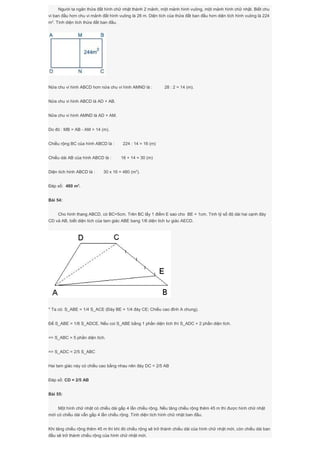 Người ta ngăn thửa đất hình chữ nhật thành 2 mảnh, một mảnh hình vuông, một mảnh hình chữ nhật. Biết chu
vi ban đầu hơn chu vi mảnh đất hình vuông là 28 m. Diện tích của thửa đất ban đầu hơn diện tích hình vuông là 224
m2
. Tính diện tích thửa đất ban đầu.
Nửa chu vi hình ABCD hơn nửa chu vi hình AMND là : 28 : 2 = 14 (m).
Nửa chu vi hình ABCD là AD + AB.
Nửa chu vi hình AMND là AD + AM.
Do đó : MB = AB - AM = 14 (m).
Chiều rộng BC của hình ABCD là : 224 : 14 = 16 (m)
Chiều dài AB của hình ABCD là : 16 + 14 = 30 (m)
Diện tích hình ABCD là : 30 x 16 = 480 (m2
).
Đáp số: 480 m2
.
Bài 54:
Cho hình thang ABCD, có BC=5cm. Trên BC lấy 1 điểm E sao cho BE = 1cm. Tính tỷ số độ dài hai cạnh đáy
CD và AB, biết diện tích của tam giác ABE bang 1/6 diện tích tư giác AECD.
* Ta có: S_ABE = 1/4 S_ACE (Đáy BE = 1/4 đáy CE; Chiều cao đỉnh A chung).
Để S_ABE = 1/6 S_ADCE. Nếu coi S_ABE bằng 1 phần diện tích thì S_ADC = 2 phần diện tích.
=> S_ABC = 5 phần diện tích.
=> S_ADC = 2/5 S_ABC
Hai tam giác này có chiều cao bằng nhau nên đáy DC = 2/5 AB
Đáp số: CD = 2/5 AB
Bài 55:
Một hình chữ nhật có chiều dài gấp 4 lần chiều rộng. Nếu tăng chiều rộng thêm 45 m thì được hình chữ nhật
mới có chiều dài vẫn gấp 4 lần chiều rộng. Tính diện tích hình chữ nhật ban đầu.
Khi tăng chiều rộng thêm 45 m thì khi đó chiều rộng sẽ trở thành chiều dài của hình chữ nhật mới, còn chiều dài ban
đầu sẽ trở thành chiều rộng của hình chữ nhật mới.
 