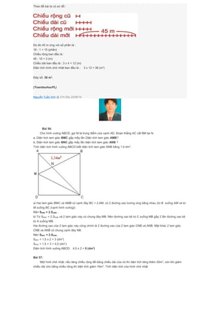 Theo đề bài ta có sơ đồ :
Do đó 45 m ứng với số phần là :
16 - 1 = 15 (phần)
Chiều rộng ban đầu là :
45 : 15 = 3 (m)
Chiều dài ban đầu là : 3 x 4 = 12 (m)
Diện tích hình chữ nhật ban đầu là : 3 x 12 = 36 (m2
)
Đáp số: 36 m2
.
(ToantieuhocPL)
Nguyễn Tuấn Anh @ 21h:25p 22/06/14
Bài 56:
Cho hình vuông ABCD, gọi M là trung điểm của cạnh AD. Đoạn thẳng AC cắt BM tại N.
a, Diện tích tam giác BMC gấp mấy lần Diện tích tam giác AMB?
b, Diện tích tam giác BNC gấp mấy lần diện tích tam giác ANB ?
Tính diện tích hình vuông ABCD biết diện tích tam giác ANB bằng 1,5 dm2
.
a/.Hai tam giác BMC và AMB có cạnh đáy BC = 2.AM, có 2 đường cao tương ứng bằng nhau (từ B xuống AM và từ
M xuống BC (cạnh hình vuông)).
Nên SBMC = 2.SAMB .
b/.Từ SBMC = 2.SAMB và 2 tam giác này có chung đáy MB. Nên đường cao kẻ từ C xuống MB gấp 2 lần đường cao kẻ
từ A xuống MB.
Hai đường cao của 2 tam giác này cũng chính là 2 đường cao của 2 tam giác CNB và ANB. Mặt khác 2 tam giác
CNB và ANB có chung cạnh đáy NB.
Nên SBNC = 2.SANB.
SBNC = 1,5 x 2 = 3 (dm2
)
SABC = 1,5 + 3 = 4,5 (dm2
)
Diện tích hình vuông ABCD: 4,5 x 2 = 9 (dm2
)
Bài 57:
Một hình chữ nhật, nếu tăng chiều rộng để bằng chiều dài của nó thì diện tích tăng thêm 20m2
, còn khi giảm
chiều dài cho bằng chiều rộng thì diện tích giảm 16m2
. Tính diện tích của hình chữ nhật
 
