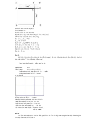 Hình chữ nhật ban đầu là ABCD.
Theo đề bài ta có:
MD=DC chiều dài hình chữ nhật
BC=ME chiều rộng hình chữ nhật (cạnh hình vuông nhỏ)
MA=KB hiệu của chiều dài và chiều rộng
Suy ra: SMEKA=SKBCP=16m2
SENBK=20-16=4(m2
)
Cạnh hình vuông ENBK là 2m (2x2=4)
Chiều rộng hình chữ nhật: 16 : 2 = 8 (m)
Chiều dài hình chữ nhật: 8 + 2 = 10 (m)
Diện tích hình chữ nhật: 10 x 8 = 80 (m2
)
Đáp số: 80 m2
.
Bài 58:
Một hình chữ nhật có tổng chiều dài và chiều rộng gấp 5 lần hiệu chiều dài và chiều rộng. Diện tích của hình
chữ nhật là 600m2
. Tính chiều dài, chiều rộng?
Xem hiệu của 2 cạnh là 1 phần, ta có sơ đồ:
Hiệu 2 cạnh: |-----|
Tổng 2 cạnh: |-----|-----|-----|-----|-----|
Chiều dài hình chữ nhật là: ( 1+ 5) : 2 = 3 ( phần).
Chiều rộng nhật là: 5 – 3 = 2 (phần).
Ta có hình vẽ:
Số hình vuông có là: 2 x 3 = 6 (hình).
Diện tích một hình vuông là: 600 : 6 = 100 (m2
).
Cạnh hình vuông là 10 m (10 x 10 = 100).
Chiều dài hình chữ nhật là 10 x 3 = 30 (m).
Chiều rộng hình chữ nhật là 10 x 2 = 30 (m).
Chu vi hình chữ nhật là: (30 + 20) x 2 = 100 (m).
Đáp số: 100m
Bài 59:
Cho hình chữ nhật có chu vi 142m. Nếu giảm chiều dài 15m và tăng chiều rộng 15m thì diện tích không đổi.
Tính diện tích hình chữ nhật đó ?
 