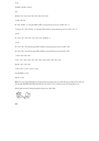 Ta có:
*S ABCD = S ABC + S ACD
Hay
S ABCD = S 1 + S 2 + S 3 + S 4 + S 5 + S 6 + S 7 + S 8
*Vì MB = MC nên:
S1 + S2 = S ABC : 2 ( Tam giác ABM và ABC có chung đường cao hạ từ A và BM = BC : 2 )
*Tương tự: S 7 + S 8 = S ACD : 2 ( Tam giác CED và ACD có chung đường cao hạ từ C và DE = AD : 2 )
*Do đó:
S 1 + S 2 + S 7 + S 8 = S 3 + S 4 + S 5 + S 6 = S ABCD : 2
*Lại có:
S 2 + S 3 = S 5 + S 6 (Hai tam giác BME và CME có chung đường cao hạ từ E và BM = CM)
S 5 + S 8 = S 3 + S 4 (Hai tam giác AME và DME có chung đường cao hạ từ M và ED = EA)
==>S 2 + S 8 = S 4 + S 6
*Vì S 1 + S 7 + (S 2 + S 8) = S 3 + S 5 + (S 4 + S 6) mà S 2 + S 8 = S 4 + S 6
Nên S 1 + S 7 = S 3 + S 5
==>S 3 + S 5 = 3 cm2 + 5 cm2 = 8 cm2
Hay SEHKMN = 8 cm2
Đáp số : 8 cm2
Bài 5. Cho hình thang ABCD(đáy lớn AD,đáy bé BC),hai đường chéo AC và BD cắt nhau tại điểm M.Tính diện tích
các tam giác MAB,MBC,MCD,MDA biết rằng AD= 20 cm,BC=10 cm và chiều cao của hình thang bằng 12 cm.
(Đề thi tuyển vào lớp 6 Trường Amsterdam-HN,năm học 1994-1995)
Giải
 