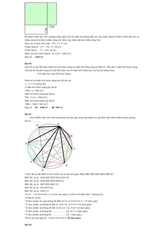 Khi giảm chiều dài 15m và tăng chiều rộng 15m thì diện tích không đổi, lúc này chiều rộng trở thành chiều dài mới và
chiều dài lại trở thành chiều rộng mới. Như vậy chiều dài hơn chiều rộng 15m.
Nửa chu vi hình chữ nhật: 142 : 2 = 71 (m)
Chiều rộng là: (71 – 15) : 2 = 28 (m)
Chiều dài là: 71 – 28 = 43 (m)
Diện tích hình chữ nhật là: 43 x 28 = 1204 (m2
)
Đáp số: 1204 m2
.
Bài 60:
Lớp 5A và lớp 5B nhận chăm sóc hai thửa ruộng có diện tích tổng cộng là 1560 m2
. Nếu lấy ¼ diện tích thửa ruộng
của lớp 5A chuyển sang cho lớp 5B chăm sóc thì diện tích chăm sóc của hai lớp bằng nhau.
Tính diện tích của mỗi thửa ruộng.
Phân số chỉ diện tích thửa ruộng lớp 5A còn lại:
1 – ¼ = ¾ (ruộng 5A)
¾ diện tích thửa ruộng lớp 5A là:
1560 : 2 = 780 (m2
)
Diện tích thửa ruộng lớp 5A là:
780 : 3 x 4 = 1040 (m2
)
Diện tích thửa ruộng lớp 5B là:
1560 – 1040 = 520 (m2
)
Đáp số: 5A 1040 m2
; 5B 520 m2
.
Bài 61:
Cho 8 điểm nằm trên một đường tròn số tam giác được tạo thành có các đỉnh nằm trên 8 điểm thuộc đường
tròn là ………….
Trước tiên ta lấy điểm A làm chuẩn, sẽ có các tam giác: ABC;ABD;ABE;ABF;ABG;ABH (6)
Đến AC, ta có: ACD;ACE;ACF;ACG;ACH (5)
Đến AD, ta có: ADE;ADF;ADG;ADH (4)
Đến AE, ta có: AEF;AEG;AEH (3)
Đến AF, ta có: AFG;AFH (2)
Đến AG, ta có: AGH (1)
Ta có: 1+2+3+4+5+6 = 21 (hình tam giác) có đình từ 8 điểm trên 1 đường tròn.
Tương tự, ta lấy:
*.B làm chuẩn, lúc này không kể điểm A.Ta có: 5+4+3+2+1 = 15 (tam giác)
*.C làm chuẩn, ta không kể đến A; và B: Có 4+3+2+1=10 (tam giác)
*.D làm chuẩn, ta không kể đến A; B và C: Có 3+2+1=6 (tam giác)
*.E làm chuẩn, ta không kể ………………: Có 2+1= 3 (tam giác)
*.F làm chuẩn, ta không kể………………: Có 1 (tam giác)
Tất cả các tam giác là: 1+3+6+10+15+21= 56 (tam giác)
Bài 62:
 