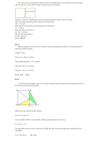 Cắt 1 miếng bìa hình vuông thành 2 miếng bìa hình chữ nhật.Biết tổng chu vi 2 miếng bìa hình chữ nhật đó là
192cm và hiệu chu vi bằng 16cm.Tính diên tích miếng bìa hình chữ nhật lớn
Tổng chu vi 2 hình chữ nhật bằng 6 lần cạnh hình vuông (do lằn cắt tạo thêm 2 cạnh hình vuông)
Cạnh hình vuông cũng là tổng 2 chiều rộng của 2 hình chữ nhật là:
192 : 6 = 32 (cm)
Chiều rộng hình chữ nhật lớn hơn chiều rộng hình chữ nhật nhỏ là:
16 : 2 = 8 (cm)
Chiều rộng hình chữ nhật lớn là:
(32 + 8) : 2 = 20 (cm)
Diện tích hình chữ nhật lớn là:
32 x 20 = 640 (cm2
)
Đáp số: 640 cm2
.
Bài 63:
Một thửa ruộng hình chữ nhật có chu vi 0,450 km. Biết chiều rộng bằng 2/3 chiều dài. Tính số đo chiều dài và
chiều rộng của thửa ruộng đó.
0,450km = 450 m
Nửa chu vi là: 450 : 2 = 225 (m)
Tổng số phần bằng nhau: 2+3 = 5 (phần)
Chiều rộng: 225 : 5 x 2 = 90 (m)
Chiều dài: 225 – 90 = 135 (m)
Đáp số: 90 m ; 135 m
Bài 64:
Cho hình thang vuông ABCD có góc A và D vuông. Hạ đường cao BH, đường cao BH cắt đường chéo AC tại I.
So sánh diện tích 2 tam giác DIH và BIC
ABHD là hình chữ nhật nên AD=BH ; AB=DH
SABD=SABC=SABI+SBIC (1)
(2 tam giác ABD và ABC có chung đáy AB, 2 đường cao bằng đường cao hình thang).
SABD=SABI+SDIH (2)
(Tam giác ABD có đáy AD =BI+IH, 3 tam giác này (ABD, ABI, DIH) có đường cao bằng chiều rộng (AB) hình chữ
nhật ABHD).
Từ (1) và (2) suy ra SBIC = SDIH
 