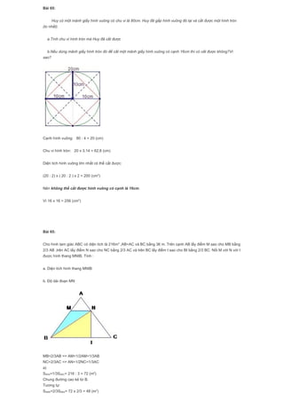 Bài 65:
Huy có một mảnh giấy hình vuông có chu vi là 80cm. Huy đã gấp hình vuông đó lại và cắt được một hình tròn
(to nhất).
a.Tính chu vi hình tròn mà Huy đã cắt được
b.Nếu dùng mảnh giấy hình tròn đó để cắt một mảnh giấy hình vuông có cạnh 16cm thì có cắt được không?Vì
sao?
Cạnh hình vuông: 80 : 4 = 20 (cm)
Chu vi hình tròn: 20 x 3,14 = 62,8 (cm)
Diện tích hình vuông lớn nhất có thể cắt được:
(20 : 2) x ( 20 : 2 ) x 2 = 200 (cm2
)
Nên không thể cắt được hình vuông có cạnh là 16cm.
Vì 16 x 16 = 256 (cm2
)
Bài 65:
Cho hình tam giác ABC có diện tích là 216m2
,AB=AC và BC bằng 36 m. Trên cạnh AB lấy điểm M sao cho MB bằng
2/3 AB ,trên AC lấy điểm N sao cho NC bằng 2/3 AC và trên BC lấy điểm I sao cho BI bằng 2/3 BC. Nối M với N với I
được hình thang MNIB. Tính :
a. Diện tích hình thang MNIB
b. Độ dài đoạn MN
MB=2/3AB => AM=1/2AM=1/3AB
NC=2/3AC => AN=1/2NC=1/3AC
a)
SBNA=1/3SABC= 216 : 3 = 72 (m2
)
Chung đường cao kẻ từ B.
Tương tự:
SNMB=2/3SNBA= 72 x 2/3 = 48 (m2
)
 