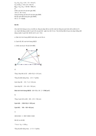 SBNC=SABC-SBNA= 216 – 72 = 144 (m2
)
SNBI=2/3SNBC= 144 x 2/3 = 96 (m2
)
SMNIB = SMNB+SNIB = 48+96 = 144 (m2
)
b)
Chiều cao kẻ từ N của tam giác NBC
144 x 2 : 36 = 8 (m)
Cũng là đường cao kẻ từ B của tam giác BMN.
Độ dài cạnh MN (trong tam giác BMN).
48 x 2 : 8 = 12 (m)
Bài 66:
Cho một hình thang có chu vi là 405 cm, tổng hai đáy( AB và và CD ) dài hơn tổng hai cạnh bên (AD và BC) là 15
cm. Cạnh AB bằng 2 phần 5 cạnh CD và cạnh BC ngắn hơn AD 15 cm. Trên AD lấy điểm M sao cho đoạn thẳng AM
bằng 2 phần 3 cạnh AD. Nối M với B và C. Tính :
a. Diện tích hình thang ABCD biết chiều cao là 36 cm
b. Cạnh AD, BC của hình thang ABCD
c. Chiều cao hạ từ M của hình MBC
a)
Tổng 2 đáy AB và CD: (405+15):2 = 210 (cm)
Tổng số phần bằng nhau: 2+5 = 7 (phần)
Cạnh đáy AB: 210 : 7 x 2 = 60 (cm)
Cạnh đáy DC: 210 – 60 = 150 (cm)
Diện tích hình thang ABCD: (60+150) x 36 : 2 = 3780 (cm2
)
b)
Tổng 2 cạnh AD và BC: 405 – 210 = 195 (cm)
Cạnh AD: (195+15):2 = 105 (cm)
Cạnh BC: 195 – 105 = 90 (cm)
c)
AM=2/3AD => DM=1/2MA=1/3AD
Nối AC và nối BD.
*.Ta có: SABC = 2/5SADC
Tổng số phần bằng nhau : 2 + 5 = 7 (phần)
 