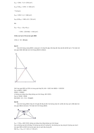 SADC = 3780 : 7 x 5 = 2700 (cm2
)
SCDM=1/3SADC = 2700 : 3 = 900 (cm2
)
*.Tương tự:
SADB = 3780 :7 x 2 = 1080 (cm2
)
SBMA=2/3SADB = 1080 x 2/3 = 720 (cm2
)
Mà:
SMBC = SABCD – (SMAB+SMCD)
= 3780 – (720+900) = 2160 (cm2
)
Chiều cao hạ từ M của tam giác MBC
2160 x 2 : 90 = 48 (cm)
Bài 67:
Cho hình thang vuông ABCD, vuông tại A. Có đáy DC gấp 2 lần đáy AB. Kéo dài AD cắt BC tại G. Tính diện tích
tam giác GAB. Biết diện tích hình thang ABCD là 48dm2.
Xét 2 tam giác BDG và CDG có chung cạnh đáy DG, AB = 1/2DC nên SBDG = 1/2SCDG
Suy ra SBDG = SBDC
SDAB = 1/2SBDC
(2 đường cao bằng nhau bằng đường cao hình thang, AB=1/2DC).
Suy ra SGAB = SDAB
Mà SDAB = 48 : (1+2) = 16 (dm2
)
Bài 68:
Cho hình thang ABCD. Đáy lớn CD gấp đôi đáy bé AB. Hai đường chéo AC và BD cắt nhau tại G. Biết diện tích
tam giác ABG là 34,5cm2. Tính diện tích hình thang ABCD.
SABC = 1/2SADC (AB=1/2CD, đường cao bằng nhau bằng đường cao hình thang)
Suy ra đường cao kẻ từ B bằng 1/2 đường cao kẻ từ D xuống AC. Hai đường cao này cũng là 2 đường cao của 2
tam giác ABG và AGD mà hai tam giác này có cạnh đáy chung AG.
Nên SAGD = SABG x 2 = 34,5 x 2 = 69 (cm2
).
 