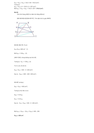 SABD = SABG + SAGD = 34,5 + 69 = 103,5 (cm2
)
Tương tự:
SBDC = SABD x 2 = 103,5 x 2 = 207 (cm2
)
Mà SABCD = SABD + SBDC = 103,5 + 207 = 310,5 (cm2
)
Bài 69:
Cho hình thang ABCD có diện tích bằng 600cm2
Biết AM=MQ=QD;BN=NP=PC. Tính diện tích tứ giác MNPQ
Nối BD; BM; PD. Ta có:
SABD+SCBD= 600 cm2
(1)
Mà SABM = 1/3SABD (2)
(AM=1/3AD, chung đường cao kẻ từ B)
Tương tự: SDPC = 1/3SCBD (3)
Từ (1), (2), (3) cho ta:
SABM + SDPC = 600 : 3 = 200 (cm2
)
Suy ra : SMBPD = 600 – 200 = 400 (cm2
)
Nối MP, ta được :
SMBP + SPMD = 400 (cm2
)
Tương tự như trên, ta có :
SMBN = 1/2 SMBP
SPDQ = 1/2 SPDM
Suy ra : SPDQ + SMBN = 400 : 2 = 200 (cm2
)
Mà SMNPQ = SMBPD – (SPDQ + SMBN) = 400 – 200
SMNPQ = 200 cm2
.
 
