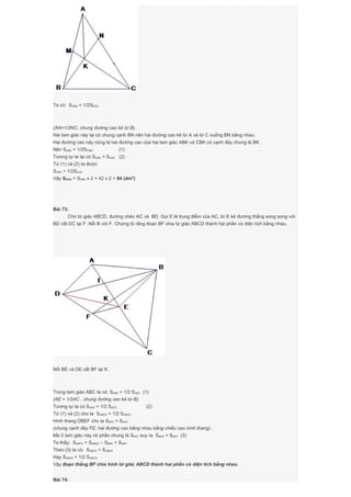 Ta có: SABN = 1/2SBCN
(AN=1/2NC, chung đường cao kẻ từ B).
Hai tam giác này lại có chung cạnh BN nên hai đường cao kẻ từ A và từ C xuống BN bằng nhau.
Hai đường cao này cũng là hai đường cao của hai tam giác ABK và CBK có cạnh đáy chung là BK.
Nên SABK = 1/2SCBK. (1)
Tương tự ta lại có SCBK = SACK (2)
Từ (1) và (2) ta được
SABK = 1/2SACK
Vậy SACK = SABK x 2 = 42 x 2 = 84 (dm2
)
Bài 73:
Cho tứ giác ABCD, đường chéo AC và BD. Gọi E là trung điểm của AC, từ E kẻ đường thẳng song song với
BD cắt DC tại F. Nối B với F. Chứng tỏ rằng đoạn BF chia tứ giác ABCD thành hai phần có diện tích bằng nhau.
Nối BE và DE cắt BF tại K.
Trong tam giác ABC ta có: SABE = 1/2 SABC (1)
(AE = 1/2AC , chung đường cao kẻ từ B).
Tương tự ta có SADE = 1/2 SADC (2)
Từ (1) và (2) cho ta SABED = 1/2 SABCD
Hình thang DBEF cho ta SBFE = SDFE
(chung cạnh đáy FE, hai đường cao bằng nhau bằng chiều cao hình thang).
Mà 2 tam giác này có phần chung là SKFE suy ra SBKE = SDKF (3)
Ta thấy: SABFD = SABED – SBKE + SDKF
Theo (3) ta có: SABFD = SABED
Hay SABFD = 1/2 SABCD
Vậy đoạn thẳng BF chia hình tứ giác ABCD thành hai phần có diện tích bằng nhau.
Bài 74:
 