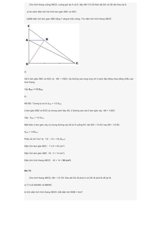 Cho hình thang vuông ABCD, vuông góc tại A và D, đáy AB=1/3 CD.Kéo dài DA và CB cắt nhau tại E.
a) So sánh diện tích hai hình tam giác ABC và ADC.
b)Biết diện tích tam giác ABE bằng 7 xăng-ti-mét vuông. Tìm diện tích hình thang ABCD
a)
Xét 2 tam giác ABC và ADC có: AB = 1/3DC, hai đường cao tươg ứng với 2 cạnh đáy bằng nhau bằng chiều cao
hình thang.
Vậy SABC = 1/3 SADC
b)
Nối BD. Tương tự ta có SABD = 1/3 SBDC
2 tam giác EBD và ECD có chung cạnh đáy AD, 2 đường cao của 2 tam giác này AB = 1/3DC
Vậy: SEBD = 1/3 SECD
Mặt khác 2 tam giác này có chung đường cao kẻ từ D xuống EC nên EB = 1/3 EC hay EB = 1/2 BC
SEBD = 1/2SBDC.
Phân số chỉ 7cm2
là: 1/2 – 1/3 = 1/6 (SBDC)
Diện tích tam giác BDC : 7 x 6 = 42 (cm2
)
Diện tích tam giác ABD: 42 : 3 = 14 (cm2
)
Diện tích hình thang ABCD: 42 + 14 = 56 (cm2
)
Bài 75:
Cho hình thang ABCD, AB = 1/2 CD. Kéo dài DA cề phía A và CB về phía B cắt tại M.
a) Tì tỉ số MA/MD và MB/MC
b) tính diện tích hình thang ABCD, biết diện tích MAB = 9cm2
 