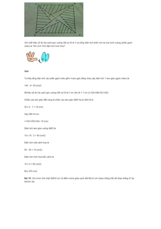 Cho biết hiệu số đo hai cạnh góc vuông OB và OI là 7 cm,tổng diện tích phần còn lại của hình vuông (phần gạch
chéo) là 140 cm2.Tính diện tích hình hoa?
Giải
Ta thấy tổng diện tích các phần gạch chéo gồm 4 tam giác bằng nhau,vậy diện tích 1 tam giác (gạch chéo) là:
140 : 4= 35 (cm2)
Vì hiệu số đo hai cạnh góc vuông OB và OI là 7 cm nên IA = 7 cm (vì OA=OB=OC=OD)
Chiều cao tam giác ABI cũng là chiều cao tam giác ABO hạ từ đỉnh B là:
35 x 2 : 7 = 10 (cm)
Vậy OB=10 cm
=>OC=OD=OA= 10 (cm)
Diện tích tam giác vuông ABO là:
10 x 10 : 2 = 50 (cm2)
Diện tích một cánh hoa là:
50 - 35 = 15 (cm2)
Diện tích hình hoa bốn cánh là:
15 x 4 = 60 (cm2)
Đ/s: 670 cm2
Bài 78: Cho hình chữ nhật ABCD và I là điểm chính giữa cạnh AB.Nối D với I,đoạn thẳng DB cắt đoạn thẳng IC tại
K(hình vẽ).
 