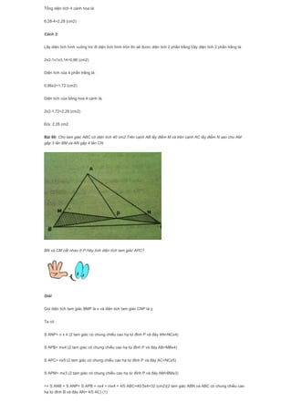 Tổng diện tích 4 cánh hoa là:
6,28-4=2,28 (cm2)
Cách 3:
Lấy diện tích hình vuông trừ đi diện tích hình tròn thì sẽ được diện tích 2 phần trắng.Vậy diện tích 2 phần trắng là:
2x2-1x1x3,14=0,86 (cm2)
Diện tích của 4 phần trắng là:
0,86x2=1,72 (cm2)
Diện tích của bông hoa 4 cánh là;
2x2-1,72=2,28 (cm2)
Đ/s: 2,28 cm2
Bài 80: Cho tam giác ABC có diện tích 40 cm2.Trên cạnh AB lấy điểm M và trên cạnh AC lấy điểm N sao cho AM
gấp 3 lần BM và AN gấp 4 lần CN.
BN và CM cắt nhau ở P.Hãy tính diện tích tam giác APC?
Giải
Gọi diện tích tam giác BMP là x và diện tích tam giác CNP là y.
Ta có :
S ANP= n x 4 (2 tam giác có chung chiều cao hạ từ đỉnh P và đáy AN=NCx4)
S APB= mx4 (2 tam giác có chung chiều cao hạ từ đỉnh P và đáy AB=MBx4)
S APC= nx5 (2 tam giác có chung chiều cao hạ từ đỉnh P và đáy AC=NCx5)
S APM= mx3 (2 tam giác có chung chiều cao hạ từ đỉnh P và đáy AM=BMx3)
=> S ANB = S ANP+ S APB = nx4 + mx4 = 4/5 ABC=40:5x4=32 (cm2)(2 tam giác ABN và ABC có chung chiều cao
hạ từ đỉnh B và đáy AN= 4/5 AC) (1)
 