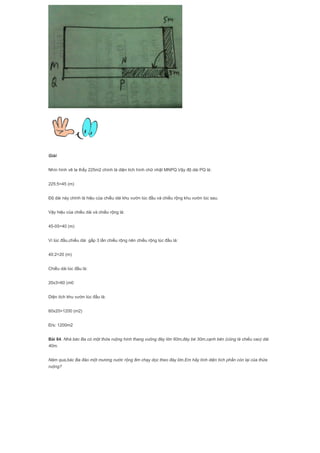 Giải
Nhìn hình vẽ ta thấy 225m2 chính là diện tích hình chữ nhật MNPQ.Vậy độ dài PQ là:
225:5=45 (m)
Độ dài này chính là hiệu của chiều dài khu vườn lúc đầu và chiều rộng khu vườn lúc sau.
Vậy hiệu của chiều dài và chiều rộng là:
45-05=40 (m)
Vì lúc đầu,chiều dài gấp 3 lần chiều rộng nên chiều rộng lúc đầu là:
40:2=20 (m)
Chiều dài lúc đầu là:
20x3=60 (m0
Diện tích khu vườn lúc đầu là:
60x20=1200 (m2)
Đ/s: 1200m2
Bài 84. Nhà bác Ba có một thửa ruộng hình thang vuông đáy lớn 60m,đáy bé 30m,cạnh bên (cũng là chiều cao) dài
40m.
Năm qua,bác Ba đào một mương nước rộng 8m chạy dọc theo đáy lớn.Em hãy tính diện tích phần còn lại của thửa
ruộng?
 