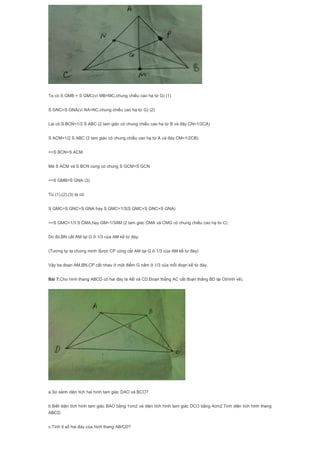 Ta có S GMB = S GMC(vì MB=MC,chung chiều cao hạ từ G) (1)
S GNC=S GNA(vì NA=NC,chung chiều cao hạ từ G) (2)
Lại có:S BCN=1/2 S ABC (2 tam giác có chung chiều cao hạ từ B và đáy CN=1/2CA)
S ACM=1/2 S ABC (2 tam giác có chung chiều cao hạ từ A và đáy CM=1/2CB)
=>S BCN=S ACM
Mà S ACM và S BCN cùng có chung S GCM+S GCN
=>S GMB=S GNA (3)
Từ (1),(2),(3) ta có:
S GMC=S GNC=S GNA hay S GMC=1/3(S GMC+S GNC+S GNA)
=>S GMC=1/3 S CMA,hay GM=1/3AM (2 tam giác CMA và CMG có chung chiều cao hạ từ C)
Do đó,BN cắt AM tại G ở 1/3 của AM kể từ đáy.
(Tương tự ta chứng minh được CP cũng cắt AM tại G ở 1/3 của AM kể từ đáy)
Vậy ba đoạn AM,BN,CP cắt nhau ở một điểm G nằm ở 1/3 của mỗi đoạn kể từ đáy.
Bài 7.Cho hình thang ABCD có hai đáy là AB và CD.Đoạn thẳng AC cắt đoạn thẳng BD lại O(hình vẽ).
a.So sánh diện tích hai hình tam giác DAO và BCO?
b.Biết diện tích hình tam giác BAO bằng 1cm2 và diện tích hình tam giác DCO bằng 4cm2.Tính diện tích hình thang
ABCD.
c.Tính tỉ số hai đáy của hình thang AB/CD?
 