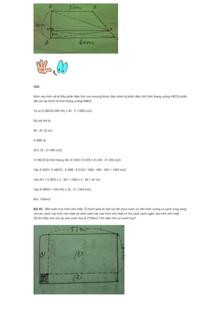 Giải
Nhìn vào hình vẽ ta thấy,phần diện tích con mương được đào chính là phần diện tích hình thang vuông HECD,phần
đất còn lại chính là hình thang vuông ABEH.
Ta có S ABCD=(60+30) x 40 : 2 =1800 (m2)
Độ dài AH là:
40 - 8= 32 (m)
S ABE là:
30 x 32 : 2= 480 (m2)
Vì HECD là hình thang nên S CED= S DHC= 8 x 60 : 2= 240 (m2)
Vậy S AED= S ABCD - S ABE- S ECD= 1800 - 480 - 240 = 1080 (m2)
Vậy EH = S AED x 2 : AD = 1080 x 2 : 40 = 54 (m)
Vậy S ABEH = (54+30) x 32 : 2= 1344 (m2)
Đ/s: 1344m2
Bài 85. Một vườn hoa hình chữ nhật. Ở chính giữa là một cái đài phun nước có nền hình vuông,có cạnh song song
với các cạnh của hình chữ nhật và cách cạnh dài của hình chữ nhật 21,5m,cách cạnh ngắn của hình chữ nhật
26,5m.Diện tích còn lại của vườn hoa là 2759m2.Tính diện tích cả vườn hoa?
 