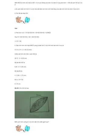 Biết ABCD là hình chữ nhật và AB = 4 cm,các đường tròn tâm A và tâm D cùng bán kính r = AB cắt cạnh AD tại G và
E.
a.So sánh diện tích hình (1) và (2) nếu biết diện tích hình chữ nhật bằng nửa diện tích hình tròn tâm A bán kính r.
b.Tính độ dài đoạn EG.
Giải
a.Theo bài, ta có : S1+S2+S3+S4 = S3+S2+S4+S2 = S ABCD
Hay S1+ (S2+S3+S4) = S2 + (S2+S3+S4)
=> S1 = S2
b. Diện tích hình chữ nhật ABCD (cũng là diện tích 2 nửa hình tròn bán kính 4 cm) là:
4 x 4 x 3,14 : 2 = 25,12 (cm2)
Chiều dài hình chữ nhật (cạnh AD) là:
25,12 : 4 = 6,28 (cm)
Độ dài AE=GD là:
6,28 - 4 = 2,28 (cm)
Độ dài EG là:
4 - 2,28 = 1,72 (cm)
Đ/s: a. S1= S2
b.1,72 cm
Bài 88. Cho hình vẽ sau:
Biết cạnh hình vuông là 3 cm,tính diện tích phần gạch sọc?
 