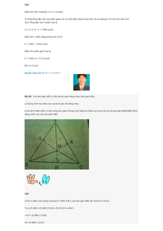 Giải
Diện tích hình vuông là: 3 x 3 = 9 (cm2)
Ta thấy,tổng diện tích của phần gạch sọc và một phần trắng trong hình vẽ có dạng là 1/4 hình tròn bán kính
3cm.Tổng diện tích 2 phần này là:
3 x 3 x 3,14 : 4 = 7,065 (cm2)
Diện tích 1 phần trắng trong hình vẽ là:
9 - 7,065 = 1,935 (cm2)
Diện tích phần gạch sọc là:
9 - 1,935 x 2 = 5,13 (cm2)
Đ/s: 5,13 cm2
Nguyễn Tuấn Anh @ 20h:11p 30/06/14
Bài 89. Cho tam giác ABC có độ dài ba cạnh bằng nhau (tam giác đều).
a.Chứng minh ba chiều cao của tam giác đó bằng nhau.
b.Gọi M là điểm bất kì ở bên trong tam giác.Chứng minh tổng ba chiều cao hạ từ M của ba tam giác MAB,MBC,MCA
bằng chiều cao của tam giác ABC.
Giải
a.Gọi 3 chiều cao tương ứng hạ từ 3 đỉnh A,B,C của tam giác ABC lần lượt là h1,h2,h3.
Ta có S ABC= (h1xBC):2=(h2 x AC):2=(h3 x AB):3
=>h1= (S ABC x 2):BC
h2= (S ABC x 2):AC
 