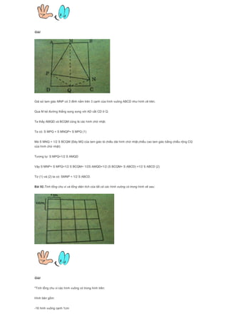 Giải
Giả sử tam giác MNP có 3 đỉnh nằm trên 3 cạnh của hình vuông ABCD như hình vẽ trên.
Qua M kẻ đường thẳng song song với AD cắt CD ở Q.
Ta thấy AMQD và BCQM cũng là các hình chữ nhật.
Ta có: S MPQ < S MNQP+ S MPQ (1)
Mà S MNQ = 1/2 S BCQM (Đáy MQ của tam giác là chiều dài hình chữ nhật,chiều cao tam giác bằng chiều rộng CQ
của hình chữ nhật)
Tương tự: S MPQ=1/2 S AMQD
Vậy S MNP+ S MPQ=1/2 S BCQM+ 1/2S AMQD=1/2 (S BCQM+ S ABCD) =1/2 S ABCD (2)
Từ (1) và (2) ta có: SMNP < 1/2 S ABCD.
Bài 92.Tính tổng chu vi và tổng diện tích của tất cả các hình vuông có trong hình vẽ sau:
Giải
*Tình tổng chu vi các hình vuông có trong hình trên:
Hình bên gồm:
-16 hình vuông cạnh 1cm
 