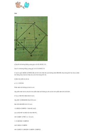 Giải
a.Qua M vẽ đường thẳng vuông góc với AD cắt BC ở G.
Qua E vẽ đường thẳng vuông góc với cD cắt MG ở H.
Vì các tứ giác ABGM và MHED đều là hình chữ nhật nên các đường chéo MB=ME chia chúng làm hai nửa có diện
tích bằng nhau mà ta kí hiệu là a và b như trong hình vẽ.
b.Diện tích phần bị che là:
a + b + S ECGH
Phần diện tích không bị che là: a+b
Vậy phần diện tích bị che lớn hơn phần diện tích không bị che và lớn hơn phần diện tích là ECGH.
b.Ta có: MD=NC=AB/2=8/2=4 (cm)
Vậy AM= S ABGM/AB=24x2:8=6 (cm)
Nên AD=AM+MD=6+4=10 (cm)
=.S ABCD=S MNPB = 10x8=80 (cm2)
Lại có:AD=NP mà MD=CN nên AM=PC.
nên S ABM= S PBC= a = 24 (cm)
=> S ABCEM= S MBPCE
mà S ABCd= S MBPN
nên S ABCD- S ABCEM= S MBPN- S MBPCE
 