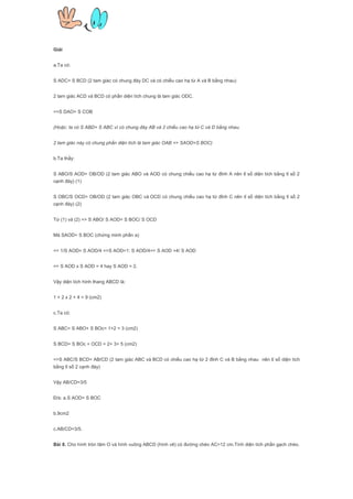Giải
a.Ta có:
S ADC= S BCD (2 tam giác có chung đáy DC và có chiều cao hạ từ A và B bằng nhau)
2 tam giác ACD và BCD có phần diện tích chung là tam giác ODC.
=>S DAO= S COB
(Hoặc: ta có S ABD= S ABC vì có chung đáy AB và 2 chiều cao hạ từ C và D bằng nhau.
2 tam giác này có chung phần diện tích là tam giác OAB => SAOD=S BOC)
b.Ta thấy:
S ABO/S AOD= OB/OD (2 tam giác ABO và AOD có chung chiều cao hạ từ đỉnh A nên tỉ số diện tích bằng tỉ số 2
cạnh đáy) (1)
S OBC/S OCD= OB/OD (2 tam giác OBC và OCD có chung chiều cao hạ từ đỉnh C nên tỉ số diện tích bằng tỉ số 2
cạnh đáy) (2)
Từ (1) và (2) => S ABO/ S AOD= S BOC/ S OCD
Mà SAOD= S BOC (chứng minh phần a)
=> 1/S AOD= S AOD/4 =>S AOD=1: S AOD/4=> S AOD =4/ S AOD
=> S AOD x S AOD = 4 hay S AOD = 2.
Vậy diện tích hình thang ABCD là:
1 + 2 x 2 + 4 = 9 (cm2)
c.Ta có:
S ABC= S ABO+ S BOc= 1+2 = 3 (cm2)
S BCD= S BOc + OCD = 2+ 3= 5 (cm2)
=>S ABC/S BCD= AB/CD (2 tam giác ABC và BCD có chiều cao hạ từ 2 đỉnh C và B bằng nhau nên tỉ số diện tích
bằng tỉ số 2 cạnh đáy)
Vậy AB/CD=3/5
Đ/s: a.S AOD= S BOC
b.9cm2
c.AB/CD=3/5.
Bài 8. Cho hình tròn tâm O và hình vuông ABCD (hình vẽ) có đường chéo AC=12 cm.Tính diện tích phần gạch chéo.
 