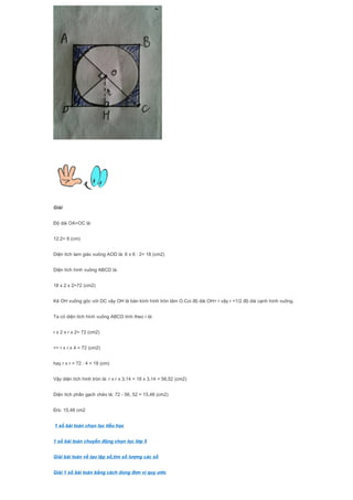 Giải
Độ dài OA=OC là:
12:2= 6 (cm)
Diện tích tam giác vuông AOD là: 6 x 6 : 2= 18 (cm2)
Diện tích hình vuông ABCD là:
18 x 2 x 2=72 (cm2)
Kẻ OH vuông góc với DC vậy OH là bán kính hình tròn tâm O.Coi độ dài OH= r vậy r =1/2 độ dài cạnh hình vuông.
Ta có diện tích hình vuông ABCD tính theo r là:
r x 2 x r x 2= 72 (cm2)
=> r x r x 4 = 72 (cm2)
hay r x r = 72 : 4 = 18 (cm)
Vậy diện tích hình tròn là: r x r x 3,14 = 18 x 3,14 = 56,52 (cm2)
Diện tích phần gạch chéo là: 72 - 56, 52 = 15,48 (cm2)
Đ/s: 15,48 cm2
1 số bài toán chọn lọc tiểu học
1 số bài toán chuyển động chọn lọc lớp 5
Giải bài toán về tạo lập số,tìm số lượng các số
Giải 1 số bài toán bằng cách dùng đơn vị quy ước
 