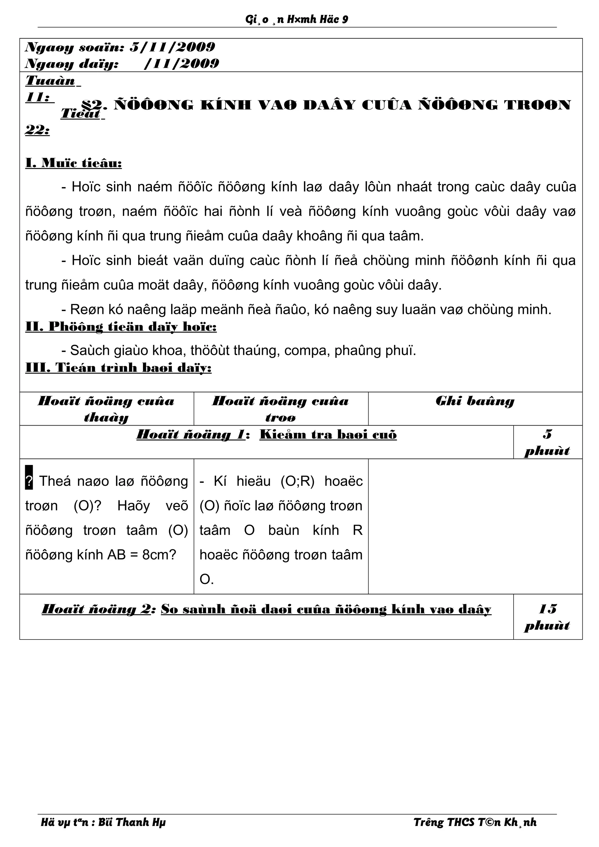Gi¸o ¸n H×mh Häc 9
Ngaøy soaïn: 5/11/2009
Ngaøy daïy: /11/2009
Tuaàn
11:
Tieát
22:
§2. ÑÖÔØNG KÍNH VAØ DAÂY CUÛA ÑÖÔØNG TROØN
I. Muïc tieâu:
- Hoïc sinh naém ñöôïc ñöôøng kính laø daây lôùn nhaát trong caùc daây cuûa
ñöôøng troøn, naém ñöôïc hai ñònh lí veà ñöôøng kính vuoâng goùc vôùi daây vaø
ñöôøng kính ñi qua trung ñieåm cuûa daây khoâng ñi qua taâm.
- Hoïc sinh bieát vaän duïng caùc ñònh lí ñeå chöùng minh ñöôønh kính ñi qua
trung ñieåm cuûa moät daây, ñöôøng kính vuoâng goùc vôùi daây.
- Reøn kó naêng laäp meänh ñeà ñaûo, kó naêng suy luaän vaø chöùng minh.
II. Phöông tieän daïy hoïc:
- Saùch giaùo khoa, thöôùt thaúng, compa, phaûng phuï.
III. Tieán trình baøi daïy:
Hoaït ñoäng cuûa
thaày
Hoaït ñoäng cuûa
troø
Ghi baûng
Hoaït ñoäng 1: Kieåm tra baøi cuõ 5
phuùt
? Theá naøo laø ñöôøng
troøn (O)? Haõy veõ
ñöôøng troøn taâm (O)
ñöôøng kính AB = 8cm?
- Kí hieäu (O;R) hoaëc
(O) ñoïc laø ñöôøng troøn
taâm O baùn kính R
hoaëc ñöôøng troøn taâm
O.
Hoaït ñoäng 2: So saùnh ñoä daøi cuûa ñöôøng kính vaø daây 15
phuùt
Hä vµ tªn : Bïi Thanh Hµ Trêng THCS T©n Kh¸nh
 