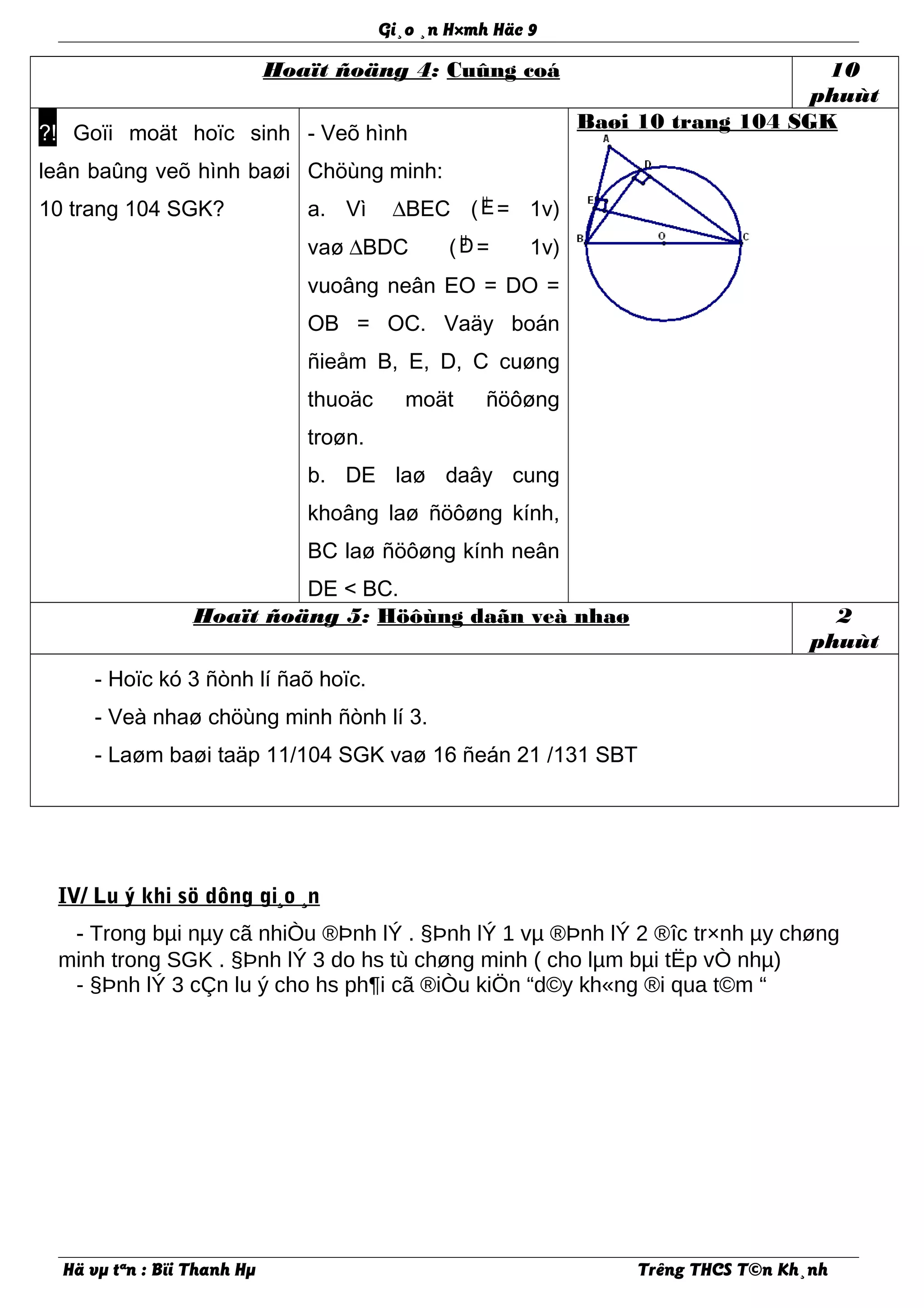 Gi¸o ¸n H×mh Häc 9
Hoaït ñoäng 4: Cuûng coá 10
phuùt
?! Goïi moät hoïc sinh
leân baûng veõ hình baøi
10 trang 104 SGK?
- Veõ hình
Chöùng minh:
a. Vì ∆BEC ( µE= 1v)
vaø ∆BDC ( µD= 1v)
vuoâng neân EO = DO =
OB = OC. Vaäy boán
ñieåm B, E, D, C cuøng
thuoäc moät ñöôøng
troøn.
b. DE laø daây cung
khoâng laø ñöôøng kính,
BC laø ñöôøng kính neân
DE < BC.
Baøi 10 trang 104 SGK
Hoaït ñoäng 5: Höôùng daãn veà nhaø 2
phuùt
- Hoïc kó 3 ñònh lí ñaõ hoïc.
- Veà nhaø chöùng minh ñònh lí 3.
- Laøm baøi taäp 11/104 SGK vaø 16 ñeán 21 /131 SBT
IV/ Lu ý khi sö dông gi¸o ¸n
- Trong bµi nµy cã nhiÒu ®Þnh lÝ . §Þnh lÝ 1 vµ ®Þnh lÝ 2 ®îc tr×nh µy chøng
minh trong SGK . §Þnh lÝ 3 do hs tù chøng minh ( cho lµm bµi tËp vÒ nhµ)
- §Þnh lÝ 3 cÇn lu ý cho hs ph¶i cã ®iÒu kiÖn “d©y kh«ng ®i qua t©m “
Hä vµ tªn : Bïi Thanh Hµ Trêng THCS T©n Kh¸nh
 