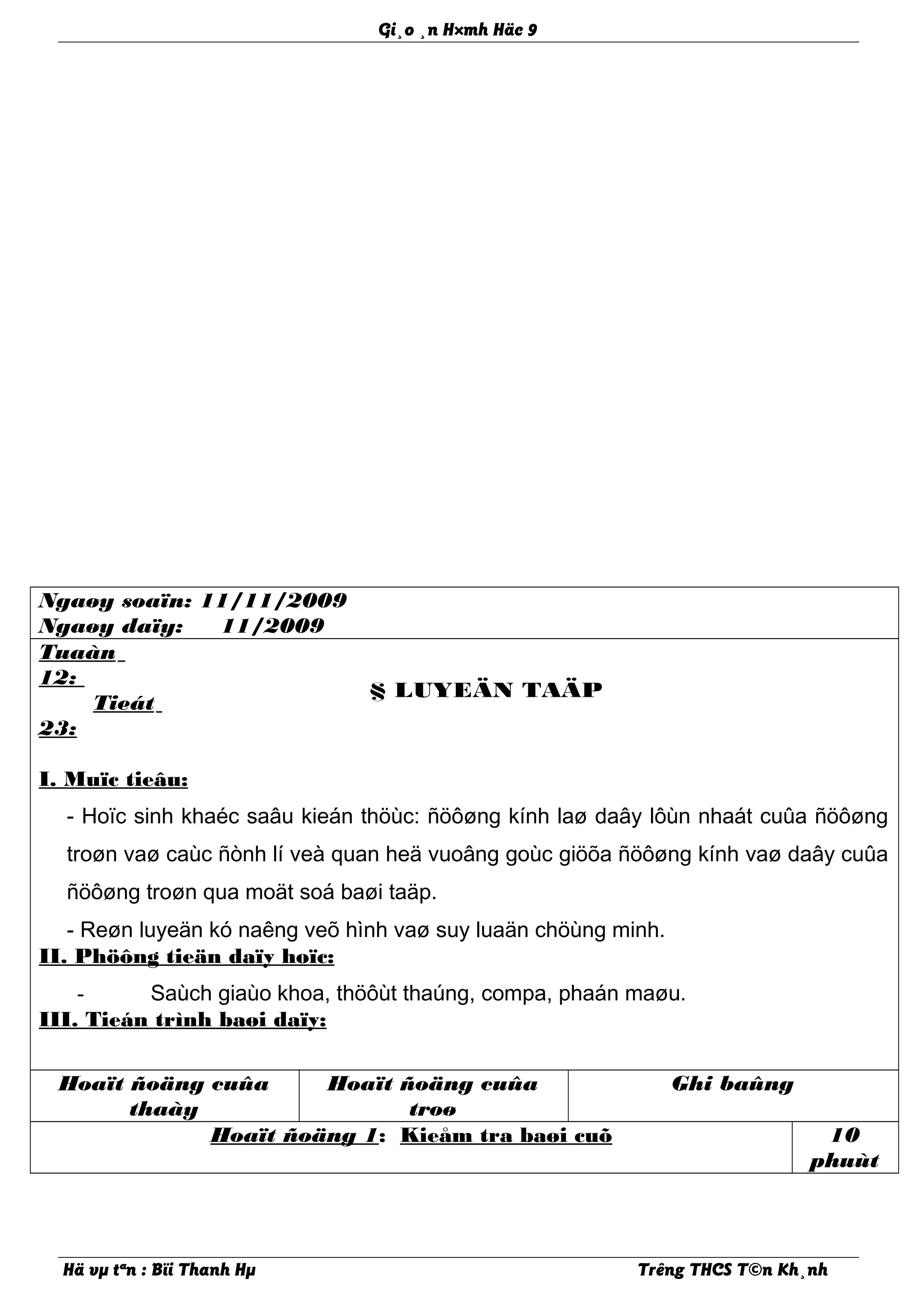 Gi¸o ¸n H×mh Häc 9
Ngaøy soaïn: 11/11/2009
Ngaøy daïy: 11/2009
Tuaàn
12:
Tieát
23:
§ LUYEÄN TAÄP
I. Muïc tieâu:
- Hoïc sinh khaéc saâu kieán thöùc: ñöôøng kính laø daây lôùn nhaát cuûa ñöôøng
troøn vaø caùc ñònh lí veà quan heä vuoâng goùc giöõa ñöôøng kính vaø daây cuûa
ñöôøng troøn qua moät soá baøi taäp.
- Reøn luyeän kó naêng veõ hình vaø suy luaän chöùng minh.
II. Phöông tieän daïy hoïc:
- Saùch giaùo khoa, thöôùt thaúng, compa, phaán maøu.
III. Tieán trình baøi daïy:
Hoaït ñoäng cuûa
thaày
Hoaït ñoäng cuûa
troø
Ghi baûng
Hoaït ñoäng 1: Kieåm tra baøi cuõ 10
phuùt
Hä vµ tªn : Bïi Thanh Hµ Trêng THCS T©n Kh¸nh
 