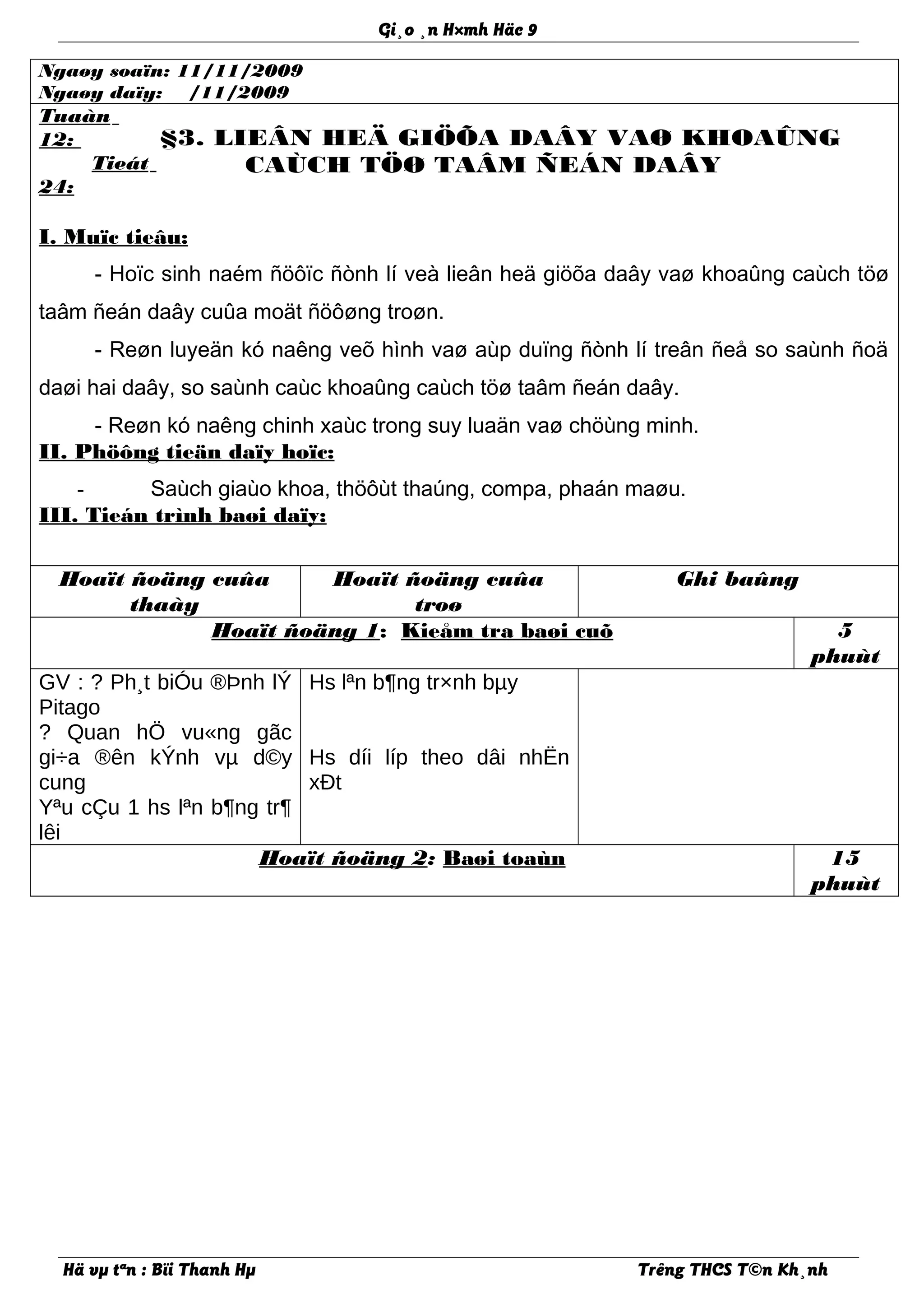 Gi¸o ¸n H×mh Häc 9
Ngaøy soaïn: 11/11/2009
Ngaøy daïy: /11/2009
Tuaàn
12:
Tieát
24:
§3. LIEÂN HEÄ GIÖÕA DAÂY VAØ KHOAÛNG
CAÙCH TÖØ TAÂM ÑEÁN DAÂY
I. Muïc tieâu:
- Hoïc sinh naém ñöôïc ñònh lí veà lieân heä giöõa daây vaø khoaûng caùch töø
taâm ñeán daây cuûa moät ñöôøng troøn.
- Reøn luyeän kó naêng veõ hình vaø aùp duïng ñònh lí treân ñeå so saùnh ñoä
daøi hai daây, so saùnh caùc khoaûng caùch töø taâm ñeán daây.
- Reøn kó naêng chinh xaùc trong suy luaän vaø chöùng minh.
II. Phöông tieän daïy hoïc:
- Saùch giaùo khoa, thöôùt thaúng, compa, phaán maøu.
III. Tieán trình baøi daïy:
Hoaït ñoäng cuûa
thaày
Hoaït ñoäng cuûa
troø
Ghi baûng
Hoaït ñoäng 1: Kieåm tra baøi cuõ 5
phuùt
GV : ? Ph¸t biÓu ®Þnh lÝ
Pitago
? Quan hÖ vu«ng gãc
gi÷a ®ên kÝnh vµ d©y
cung
Yªu cÇu 1 hs lªn b¶ng tr¶
lêi
Hs lªn b¶ng tr×nh bµy
Hs díi líp theo dâi nhËn
xÐt
Hoaït ñoäng 2: Baøi toaùn 15
phuùt
Hä vµ tªn : Bïi Thanh Hµ Trêng THCS T©n Kh¸nh
 
