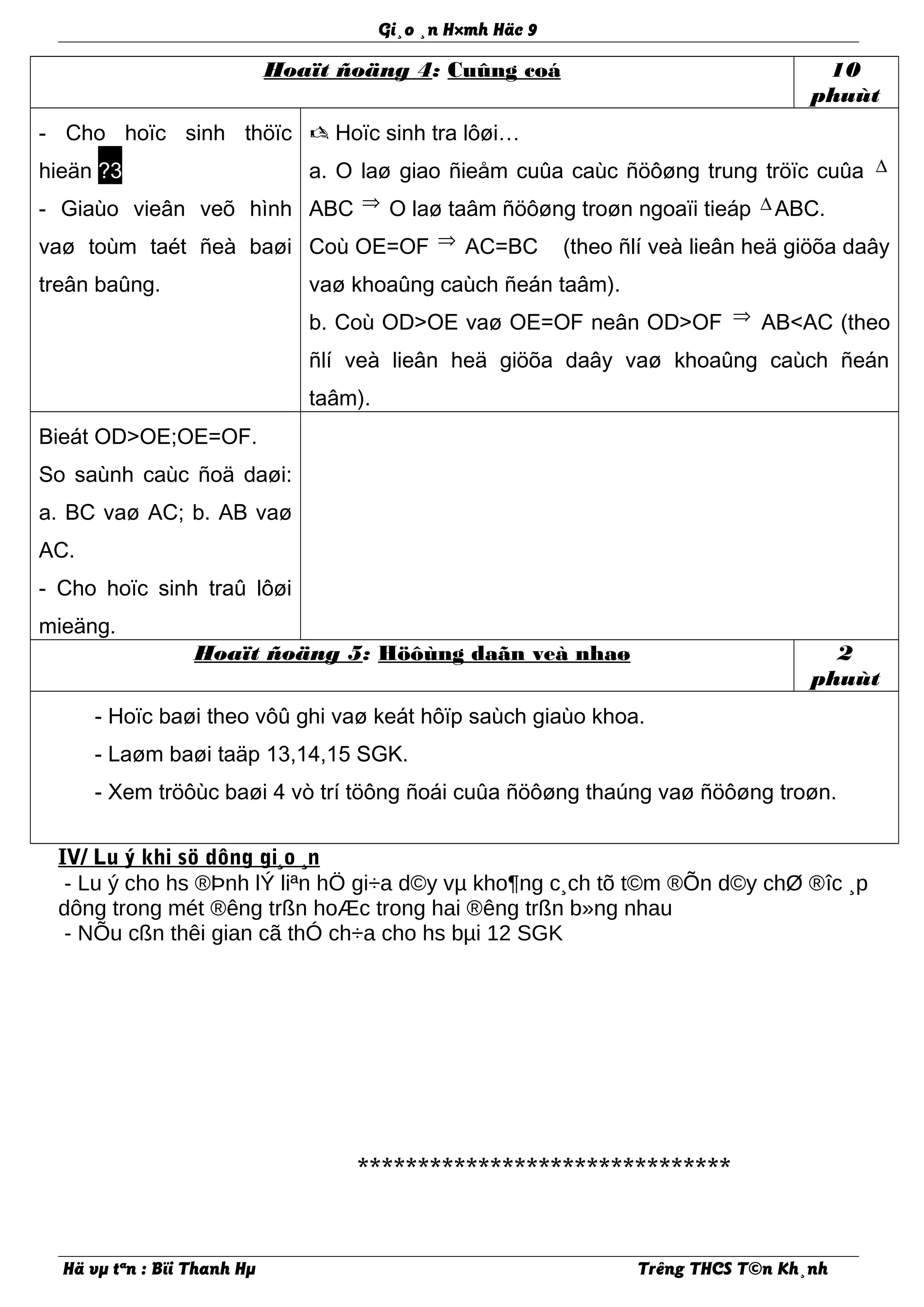 Gi¸o ¸n H×mh Häc 9
Hoaït ñoäng 4: Cuûng coá 10
phuùt
- Cho hoïc sinh thöïc
hieän ?3
- Giaùo vieân veõ hình
vaø toùm taét ñeà baøi
treân baûng.
 Hoïc sinh tra lôøi…
a. O laø giao ñieåm cuûa caùc ñöôøng trung tröïc cuûa ∆
ABC ⇒ O laø taâm ñöôøng troøn ngoaïi tieáp ∆ ABC.
Coù OE=OF ⇒ AC=BC (theo ñlí veà lieân heä giöõa daây
vaø khoaûng caùch ñeán taâm).
b. Coù OD>OE vaø OE=OF neân OD>OF ⇒ AB<AC (theo
ñlí veà lieân heä giöõa daây vaø khoaûng caùch ñeán
taâm).
Bieát OD>OE;OE=OF.
So saùnh caùc ñoä daøi:
a. BC vaø AC; b. AB vaø
AC.
- Cho hoïc sinh traû lôøi
mieäng.
Hoaït ñoäng 5: Höôùng daãn veà nhaø 2
phuùt
- Hoïc baøi theo vôû ghi vaø keát hôïp saùch giaùo khoa.
- Laøm baøi taäp 13,14,15 SGK.
- Xem tröôùc baøi 4 vò trí töông ñoái cuûa ñöôøng thaúng vaø ñöôøng troøn.
IV/ Lu ý khi sö dông gi¸o ¸n
- Lu ý cho hs ®Þnh lÝ liªn hÖ gi÷a d©y vµ kho¶ng c¸ch tõ t©m ®Õn d©y chØ ®îc ¸p
dông trong mét ®êng trßn hoÆc trong hai ®êng trßn b»ng nhau
- NÕu cßn thêi gian cã thÓ ch÷a cho hs bµi 12 SGK
*******************************
Hä vµ tªn : Bïi Thanh Hµ Trêng THCS T©n Kh¸nh
 