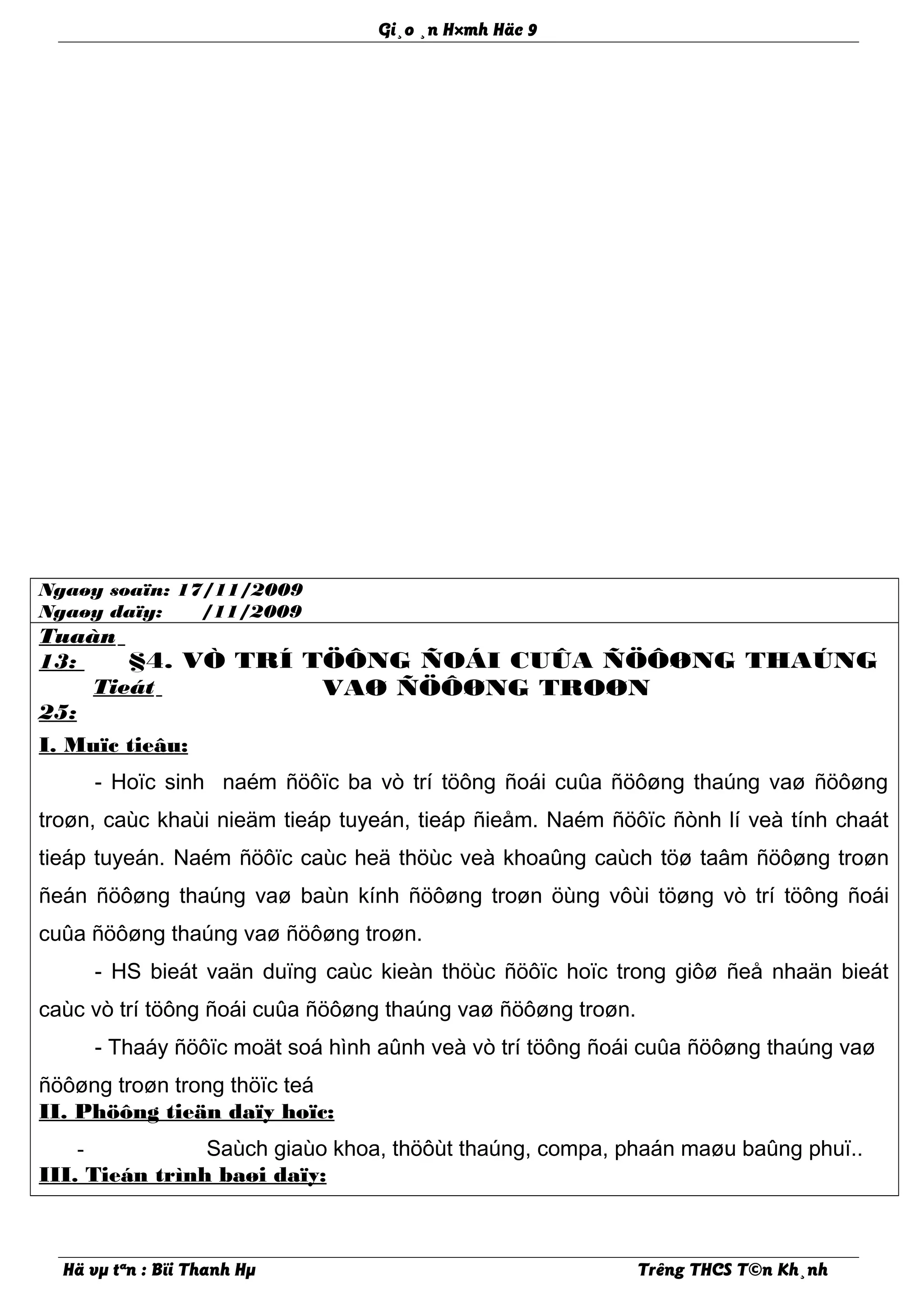 Gi¸o ¸n H×mh Häc 9
Ngaøy soaïn: 17/11/2009
Ngaøy daïy: /11/2009
Tuaàn
13:
Tieát
25:
§4. VÒ TRÍ TÖÔNG ÑOÁI CUÛA ÑÖÔØNG THAÚNG
VAØ ÑÖÔØNG TROØN
I. Muïc tieâu:
- Hoïc sinh naém ñöôïc ba vò trí töông ñoái cuûa ñöôøng thaúng vaø ñöôøng
troøn, caùc khaùi nieäm tieáp tuyeán, tieáp ñieåm. Naém ñöôïc ñònh lí veà tính chaát
tieáp tuyeán. Naém ñöôïc caùc heä thöùc veà khoaûng caùch töø taâm ñöôøng troøn
ñeán ñöôøng thaúng vaø baùn kính ñöôøng troøn öùng vôùi töøng vò trí töông ñoái
cuûa ñöôøng thaúng vaø ñöôøng troøn.
- HS bieát vaän duïng caùc kieàn thöùc ñöôïc hoïc trong giôø ñeå nhaän bieát
caùc vò trí töông ñoái cuûa ñöôøng thaúng vaø ñöôøng troøn.
- Thaáy ñöôïc moät soá hình aûnh veà vò trí töông ñoái cuûa ñöôøng thaúng vaø
ñöôøng troøn trong thöïc teá
II. Phöông tieän daïy hoïc:
- Saùch giaùo khoa, thöôùt thaúng, compa, phaán maøu baûng phuï..
III. Tieán trình baøi daïy:
Hä vµ tªn : Bïi Thanh Hµ Trêng THCS T©n Kh¸nh
 
