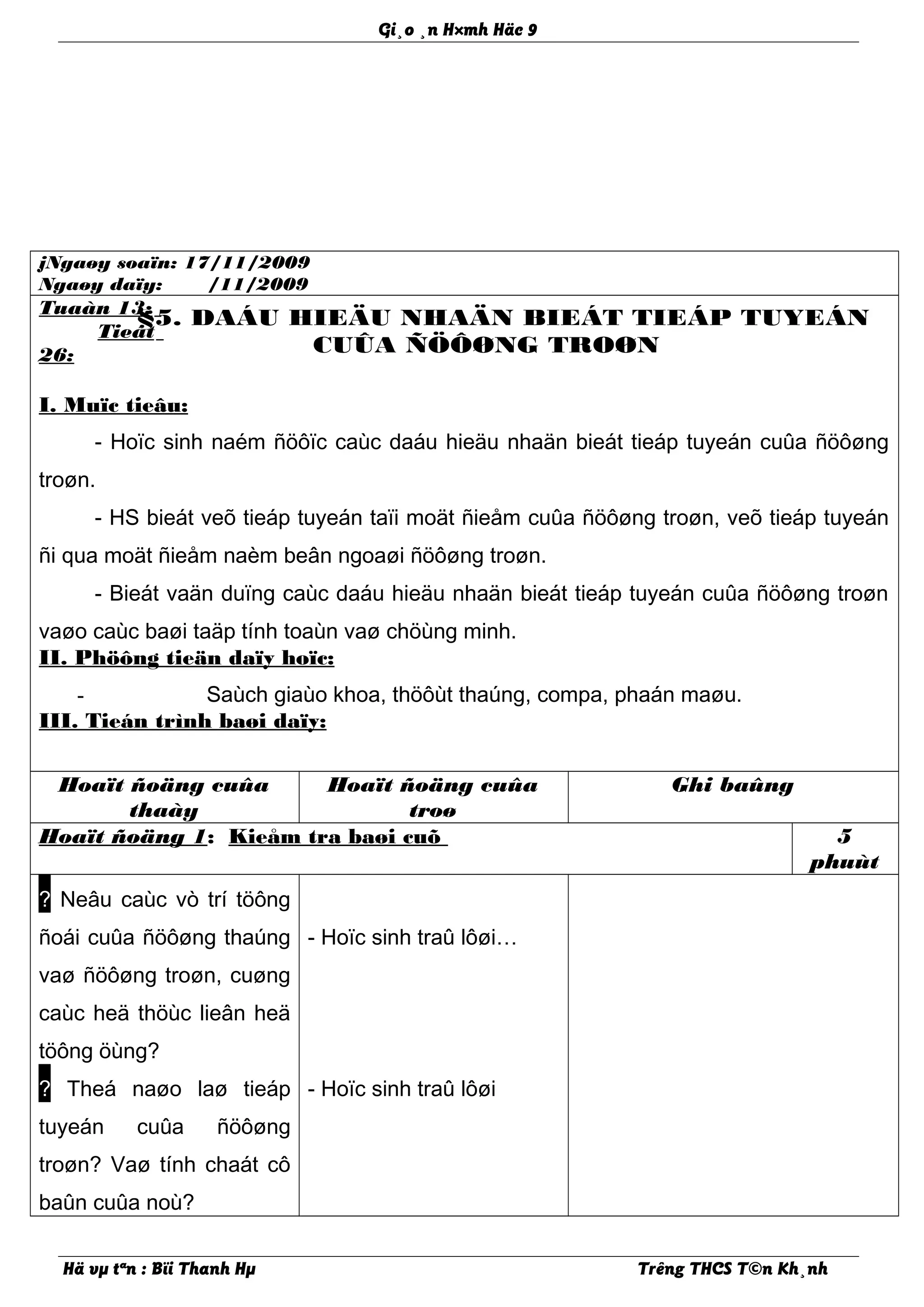 Gi¸o ¸n H×mh Häc 9
jNgaøy soaïn: 17/11/2009
Ngaøy daïy: /11/2009
Tuaàn 13:
Tieát
26:
§5. DAÁU HIEÄU NHAÄN BIEÁT TIEÁP TUYEÁN
CUÛA ÑÖÔØNG TROØN
I. Muïc tieâu:
- Hoïc sinh naém ñöôïc caùc daáu hieäu nhaän bieát tieáp tuyeán cuûa ñöôøng
troøn.
- HS bieát veõ tieáp tuyeán taïi moät ñieåm cuûa ñöôøng troøn, veõ tieáp tuyeán
ñi qua moät ñieåm naèm beân ngoaøi ñöôøng troøn.
- Bieát vaän duïng caùc daáu hieäu nhaän bieát tieáp tuyeán cuûa ñöôøng troøn
vaøo caùc baøi taäp tính toaùn vaø chöùng minh.
II. Phöông tieän daïy hoïc:
- Saùch giaùo khoa, thöôùt thaúng, compa, phaán maøu.
III. Tieán trình baøi daïy:
Hoaït ñoäng cuûa
thaày
Hoaït ñoäng cuûa
troø
Ghi baûng
Hoaït ñoäng 1: Kieåm tra baøi cuõ 5
phuùt
? Neâu caùc vò trí töông
ñoái cuûa ñöôøng thaúng
vaø ñöôøng troøn, cuøng
caùc heä thöùc lieân heä
töông öùng?
? Theá naøo laø tieáp
tuyeán cuûa ñöôøng
troøn? Vaø tính chaát cô
baûn cuûa noù?
- Hoïc sinh traû lôøi…
- Hoïc sinh traû lôøi
Hä vµ tªn : Bïi Thanh Hµ Trêng THCS T©n Kh¸nh
 